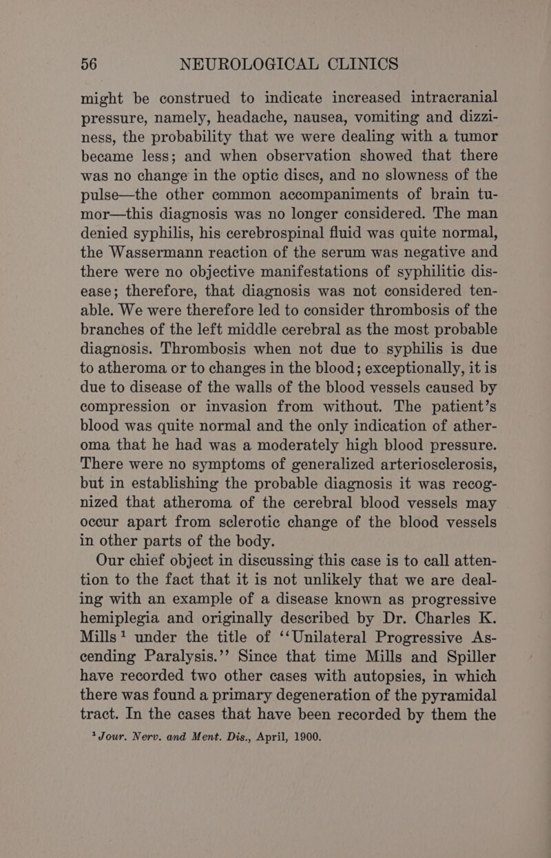 might be construed to indicate increased intracranial pressure, namely, headache, nausea, vomiting and dizzi- ness, the probability that we were dealing with a tumor became less; and when observation showed that there was no change in the optic discs, and no slowness of the pulse—the other common accompaniments of brain tu- mor—this diagnosis was no longer considered. The man denied syphilis, his cerebrospinal fluid was quite normal, the Wassermann reaction of the serum was negative and there were no objective manifestations of syphilitic dis- ease; therefore, that diagnosis was not considered ten- able. We were therefore led to consider thrombosis of the branches of the left middle cerebral as the most probable diagnosis. Thrombosis when not due to syphilis is due to atheroma or to changes in the blood; exceptionally, it is due to disease of the walls of the blood vessels caused by compression or invasion from without. The patient’s blood was quite normal and the only indication of ather- oma that he had was a moderately high blood pressure. There were no symptoms of generalized arteriosclerosis, but in establishing the probable diagnosis it was recog- nized that atheroma of the cerebral blood vessels may occur apart from sclerotic change of the blood vessels in other parts of the body. Our chief object in discussing this case is to call atten- tion to the fact that it is not unlikely that we are deal- ing with an example of a disease known as progressive hemiplegia and originally described by Dr. Charles K. Mills? under the title of ‘‘Unilateral Progressive As- cending Paralysis.’’ Since that time Mills and Spiller have recorded two other cases with autopsies, in which there was found a primary degeneration of the pyramidal tract. In the cases that have been recorded by them the * Jour. Nerv. and Ment. Dis., April, 1900.