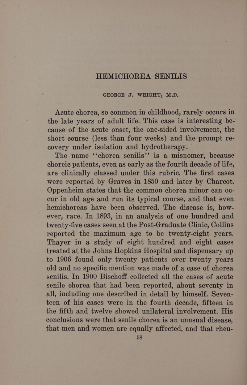 GEORGE J. WRIGHT, M.D. Acute chorea, so common in childhood, rarely occurs in the late years of adult life. This case is interesting be- cause of the acute onset, the one-sided involvement, the short course (less than four weeks) and the prompt re- covery under isolation and hydrotherapy. The name ‘‘chorea senilis’’ is a misnomer, because choreic patients, even as early as the fourth decade of life, are clinically classed under this rubric. The first cases were reported by Graves in 1850 and later by Charcot. Oppenheim states that the common chorea minor can oc- cur in old age and run its typical course, and that even hemichoreas have been observed. The disease is, how- ever, rare. In 1893, in an analysis of one hundred and twenty-five cases seen at the Post-Graduate Clinic, Collins reported the maximum age to be twenty-eight years. Thayer in a study of eight hundred and eight cases treated at the Johns Hopkins Hospital and dispensary up to 1906 found only twenty patients over twenty years old and no specific mention was made of a case of chorea senilis. In 1900 Bischoff collected all the cases of acute senile chorea that had been reported, about seventy in all, including one described in detail by himself. Seven- teen of his cases were in the fourth decade, fifteen in the fifth and twelve showed unilateral involvement. His conclusions were that senile chorea is an unusual disease, that men and women are equally affected, and that rheu-