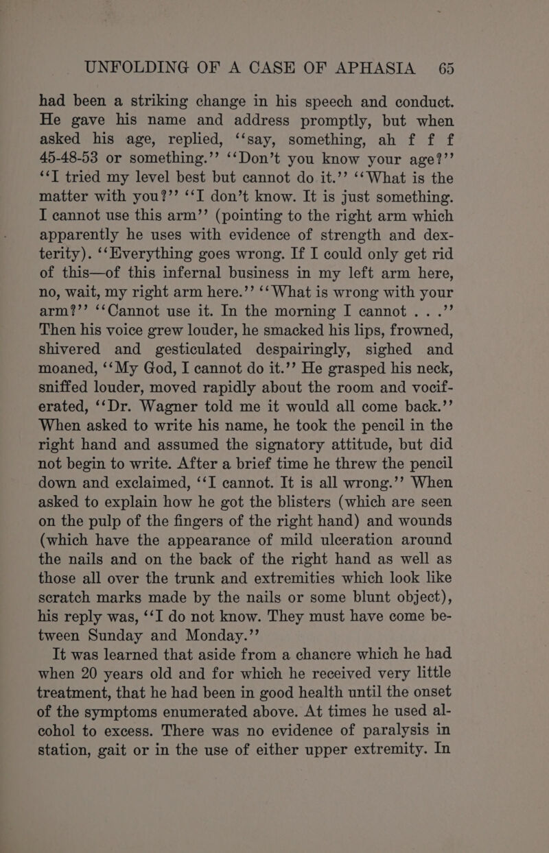 had been a striking change in his speech and conduct. He gave his name and address promptly, but when asked his age, replied, ‘‘say, something, ah f f f 45-48-53 or something.’’ ‘‘Don’t you know your age?’’ ‘“‘T tried my level best but cannot do it.’’ ‘‘What is the matter with you?’’ ‘‘I don’t know. It is just something. I cannot use this arm’’ (pointing to the right arm which apparently he uses with evidence of strength and dex- terity). ‘‘Everything goes wrong. If I could only get rid of this—of this infernal business in my left arm here, no, wait, my right arm here.’’ ‘‘ What is wrong with your arm?’’ ‘‘Cannot use it. In the morning I cannot .. .’’ Then his voice grew louder, he smacked his lips, frowned, shivered and gesticulated despairingly, sighed and moaned, ‘‘My God, I cannot do it.’’ He grasped his neck, sniffed louder, moved rapidly about the room and vocif- erated, ‘‘Dr. Wagner told me it would all come back.’’ When asked to write his name, he took the pencil in the right hand and assumed the signatory attitude, but did not begin to write. After a brief time he threw the pencil down and exclaimed, ‘‘I cannot. It is all wrong.’’ When asked to explain how he got the blisters (which are seen on the pulp of the fingers of the right hand) and wounds (which have the appearance of mild ulceration around the nails and on the back of the right hand as well as those all over the trunk and extremities which look like scratch marks made by the nails or some blunt object), his reply was, ‘‘I do not know. They must have come be- tween Sunday and Monday.”’ It was learned that aside from a chancre which he had when 20 years old and for which he received very little treatment, that he had been in good health until the onset of the symptoms enumerated above. At times he used al- cohol to excess. There was no evidence of paralysis in station, gait or in the use of either upper extremity. In