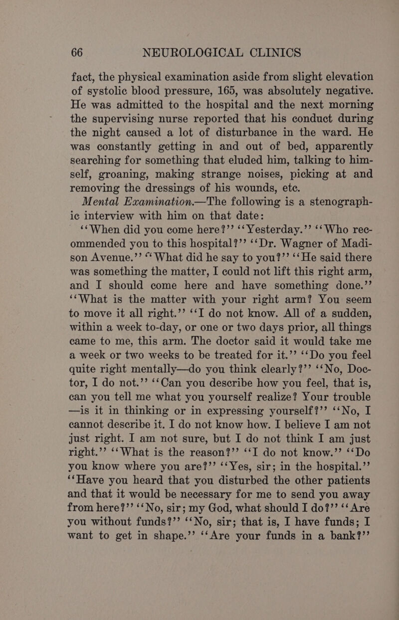 fact, the physical examination aside from slight elevation of systolic blood pressure, 165, was absolutely negative. He was admitted to the hospital and the next morning the supervising nurse reported that his conduct during the night caused a lot of disturbance in the ward. He was constantly getting in and out of bed, apparently searching for something that eluded him, talking to him- self, groaning, making strange noises, picking at and removing the dressings of his wounds, etc. Mental Examination.—The following is a stenograph- ic interview with him on that date: ‘“When did you come here?’’ ‘‘ Yesterday.’’ ‘‘ Who rec- ommended you to this hospital?’’ ‘‘Dr. Wagner of Madi- son Avenue.’’ “‘ What did he say to you?’’ ‘‘He said there was something the matter, I could not lift this right arm, and I should come here and have something done.’’ ‘‘What is the matter with your right arm? You seem to move it all right.’’ ‘‘I do not know. All of a sudden, within a week to-day, or one or two days prior, all things came to me, this arm. The doctor said it would take me a week or two weeks to be treated for it.’’ ‘‘Do you feel quite right mentally—do you think clearly?’’ ‘‘No, Doc- tor, I do not.’’ ‘‘Can you describe how you feel, that is, can you tell me what you yourself realize? Your trouble —is it in thinking or in expressing yourself?’’ ‘‘No, I cannot describe it. I do not know how. I believe I am not just right. I am not sure, but I do not think I am just right.’’ ‘‘What is the reason?’’ ‘‘IT do not know.’’ ‘‘Do you know where you are?’’ ‘‘Yes, sir; in the hospital.’’ ‘‘Have you heard that you disturbed the other patients and that it would be necessary for me to send you away from here?’’ ‘‘No, sir; my God, what should I do?’’ ‘‘ Are you without funds?’’ ‘‘No, sir; that is, I have funds; I want to get in shape.’’ ‘‘Are your funds in a bank?’’