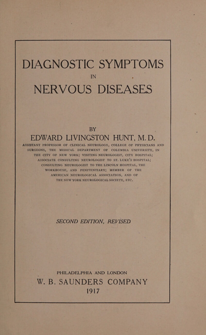 DIAGNOSTIC SYMPTOMS IN : BY : EDWARD LIVINGSTON HUNT, M.D. ASSISTANT PROFESSOR OF CLINICAL NEUROLOGY, COLLEGE OF PHYSICIANS AND SURGEONS, THE MEDICAL DEPARTMENT OF COLUMBIA UNIVERSITY, IN THE CITY OF NEW YORK; VISITING NEUROLOGIST, CITY HOSPITAL; ASSOCIATE CONSULTING NEUROLOGIST TO ST. LUKE’S HOSPITAL; CONSULTING NEUROLOGIST TO THE LINCOLN HOSPITAL, THE WORKHOUSE, AND PENITENTIARY; MEMBER OF THE AMERICAN NEUROLOGICAL ASSOCIATION, AND OF THE NEW YORK NEUROLOGICAL SOCIETY, ETC. SECOND EDITION, REVISED PHILADELPHIA AND LONDON W. B. SAUNDERS COMPANY 1917