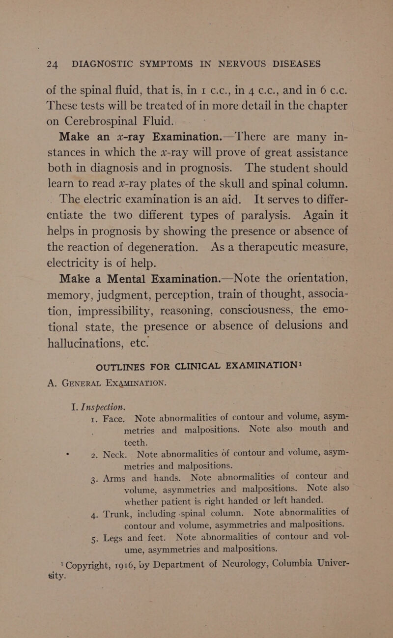 of the spinal fluid, that is, in 1 c.c., in 4 c.c., and in 6 c.c. These tests will be treated of in more detail in the chapter on Cerebrospinal Fluid. Make an x-ray Examination.—There are many in- stances in which the x-ray will prove of great assistance both in diagnosis and in prognosis. The student should learn to read x-ray plates of the skull and spinal column. . The electric examination is an aid. It serves to differ- entiate the two different types of paralysis. Again it helps in prognosis by showing the presence or absence of the reaction of degeneration. As a therapeutic measure, electricity is of help. Make a Mental Examination.—Note the orientation, memory, judgment, perception, train of thought, associa- tion, impressibility, reasoning, consciousness, the emo- tional state, the presence or absence of delusions and hallucinations, etc. OUTLINES FOR CLINICAL EXAMINATION! A. GENERAL EXAMINATION. I. Inspection. 1. Face. Note abnormalities of contour and volume, asym- metries and malpositions. Note also mouth and teeth. : &gt;. Neck. Note abnormalities of contour and volume, asym- metries and malpositions. 3. Arms and hands. Note abnormalities of contour and volume, asymmetries and malpositions. Note also whether patient is right handed or left handed. 4. Trunk, including -spinal column. Note abnormalities of contour and volume, asymmetries and malpositions. s. Legs and feet. Note abnormalities of contour and vol- ume, asymmetries and malpositions. 1 Copyright, 1916, by Department of Neurology, Columbia Univer- sity. ;