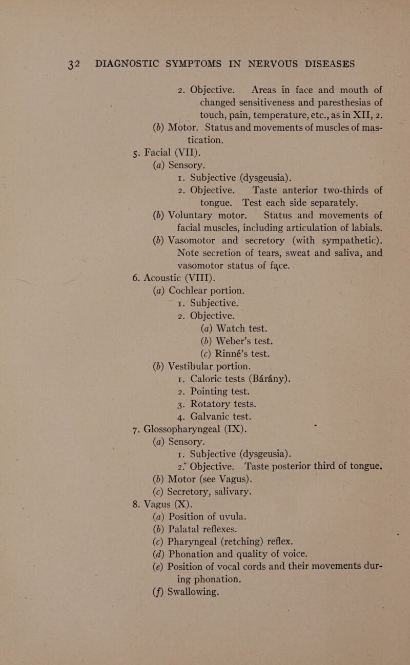2. Objective. Areas in face and mouth of changed sensitiveness and paresthesias of touch, pain, temperature, etc., as in XII, 2. (6) Motor. Status and movements of muscles of mas- tication. 5: Facial (VID). (a) Sensory. 1. Subjective (dysgeusia). 2. Objective. Taste anterior two-thirds of tongue. Test each side separately. (6b) Voluntary motor. Status and movements of facial muscles, including articulation of labials. (b) Vasomotor and secretory (with sympathetic). Note secretion of tears, sweat and saliva, and vasomotor status of face. 6. Acoustic (VIII). (a) Cochlear portion. 1. Subjective. 2. Objective. (a) Watch test. (b) Weber’s test. (c) Rinné’s test. (b) Vestibular portion. 1. Caloric tests (Barany). 2. Pointing test. 3. Rotatory tests. 4. Galvanic test. 7. Glossopharyngeal (IX). (a) Sensory. 1. Subjective (dysgeusia). 2. Objective. Taste posterior third of tongue. (b) Motor (see Vagus). (c) Secretory, salivary. 8. Vagus (X). (a) Position of uvula. (b) Palatal reflexes. (c) Pharyngeal (retching) reflex. (d) Phonation and quality of voice. (e) Position of vocal cords and their movements dur- ing phonation. (f) Swallowing.
