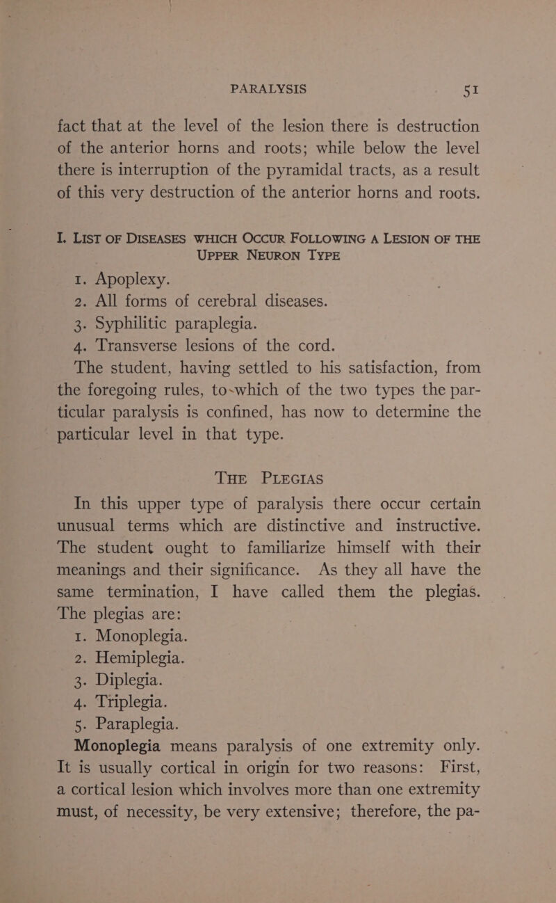 fact that at the level of the lesion there is destruction of the anterior horns and roots; while below the level there is interruption of the pyramidal tracts, as a result of this very destruction of the anterior horns and roots. I. LIST oF DISEASES WHICH OCCUR FOLLOWING A LESION OF THE UPPER NEURON TYPE 1. Apoplexy. 2. All forms of cerebral diseases. 3. Syphilitic paraplegia. 4. Transverse lesions of the cord. The student, having settled to his satisfaction, from the foregoing rules, to~which of the two types the par- ticular paralysis is confined, has now to determine the particular level in that type. THE PLEGIAS In this upper type of paralysis there occur certain unusual terms which are distinctive and instructive. The student ought to familiarize himself with their meanings and their significance. As they all have the same termination, I have called them the plegias. The plegias are: 1. Monoplegia. 2. Hemiplegia. 3. Diplegia. 4. Triplegia. 5. Paraplegia. Monoplegia means paralysis of one extremity only. It is usually cortical in origin for two reasons: First, a cortical lesion which involves more than one extremity must, of necessity, be very extensive; therefore, the pa-