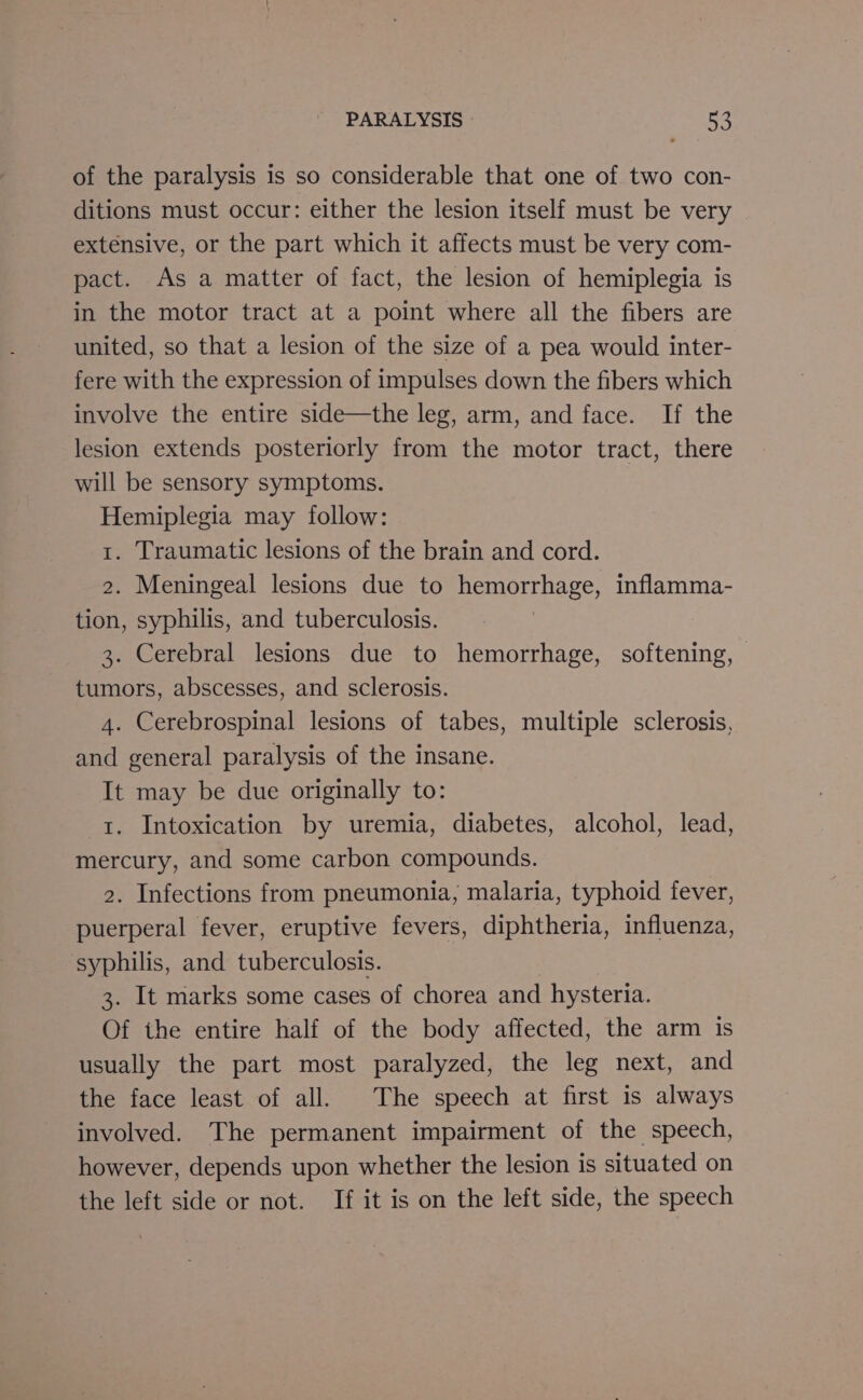 of the paralysis is so considerable that one of two con- ditions must occur: either the lesion itself must be very extensive, or the part which it affects must be very com- pact. As a matter of fact, the lesion of hemiplegia is in the motor tract at a point where all the fibers are united, so that a lesion of the size of a pea would inter- fere with the expression of impulses down the fibers which involve the entire side—the leg, arm, and face. If the lesion extends posteriorly from the motor tract, there will be sensory symptoms. Hemiplegia may follow: t. Traumatic lesions of the brain and cord. 2. Meningeal lesions due to hemorrhage, inflamma- tion, syphilis, and tuberculosis. 3. Cerebral lesions due to hemorrhage, softening, — tumors, abscesses, and sclerosis. 4. Cerebrospinal lesions of tabes, multiple sclerosis, and general paralysis of the insane. It may be due originally to: t. Intoxication by uremia, diabetes, alcohol, lead, mercury, and some carbon compounds. 2. Infections from pneumonia, malaria, typhoid fever, puerperal fever, eruptive fevers, diphtheria, influenza, syphilis, and tuberculosis. 3. It marks some cases of chorea and hysteria. Of ihe entire half of the body affected, the arm is usually the part most paralyzed, the leg next, and the face least of all. The speech at first is always involved. The permanent impairment of the speech, however, depends upon whether the lesion is situated on the left side or not. If it is on the left side, the speech