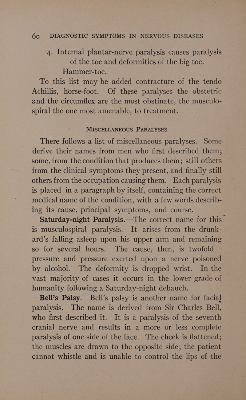 4. Internal plantar-nerve paralysis causes paralysis of the toe and deformities of the big toe. Hammer-toe. To this list may be added contracture of the tendo Achillis, horse-foot. Of these paralyses the obstetric and the circumflex are the most obstinate, the musculo- spiral the one most amenable, to treatment. MISCELLANEOUS PARALYSES There follows a list of miscellaneous paralyses. Some derive their names from men who first described them; some, from the condition that produces them; still others from the clinical symptoms they present, and finally still others from the occupation causing them. Each paralysis is placed in a paragraph by itself, containing the correct medical name of the condition, with a few words describ- ing its cause, principal symptoms, and course. Saturday-night Paralysis.—The correct name for this is musculospiral paralysis. It arises from the drunk- ard’s falling asleep upon his upper arm and remaining so for several hours. The cause, then, is twofold— pressure and pressure exerted upon a nerve poisoned by alcohol. The deformity is dropped wrist. In the vast majority of cases it occurs in the lower grade of humanity following a Saturday-night debauch. Bell’s Palsy.—Bell’s palsy is another name for facial paralysis. The name is derived from Sir Charles Bell, who first described it. It is a paralysis of the seventh cranial nerve and results in a more or less complete paralysis of one side of the face. The cheek is flattened; the muscles are drawn to the opposite side; the patient cannot whistle and is unable to control the lips of the