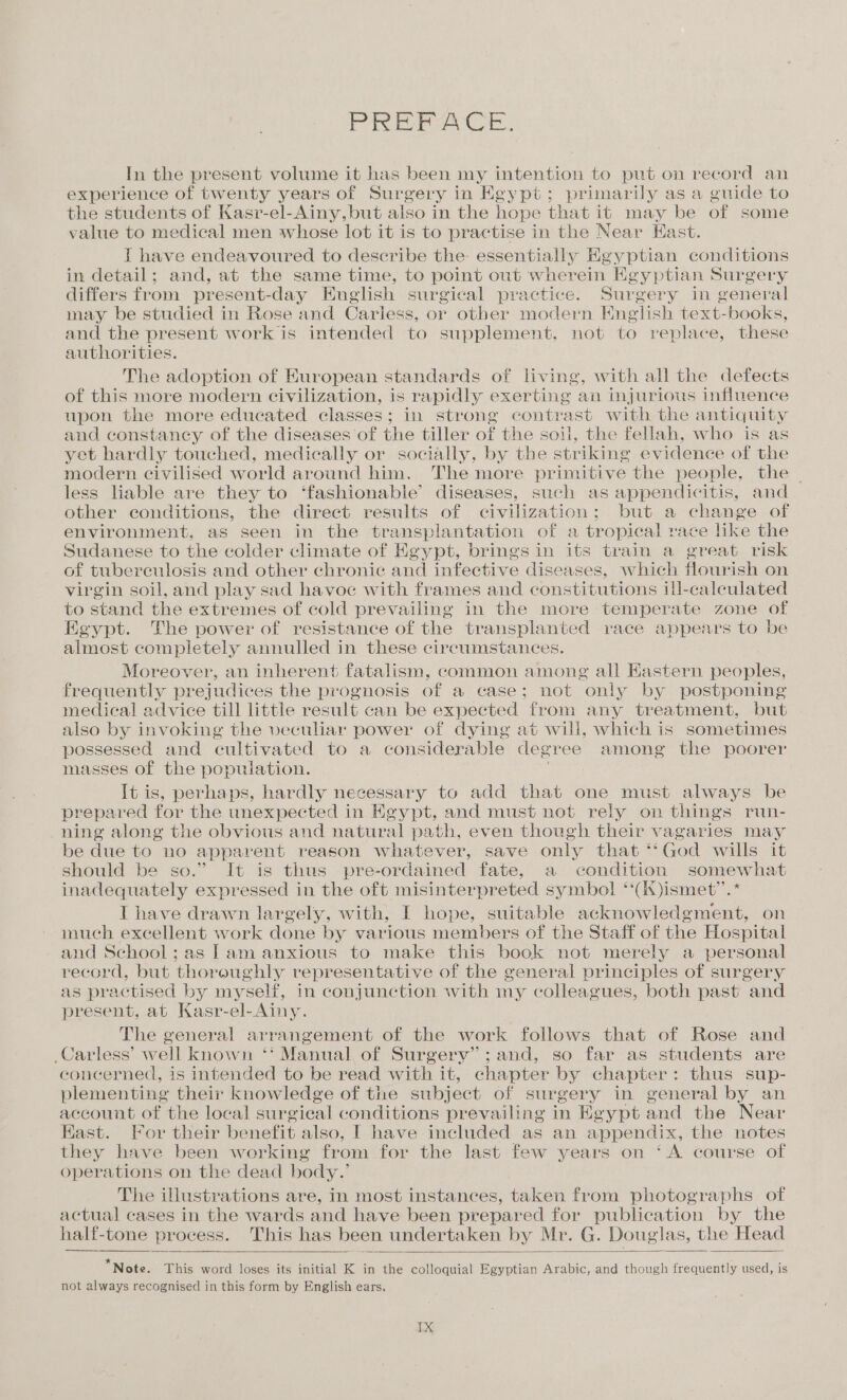 PREFACE. In the present volume it has been my intention to put on record an experience of twenty years of Surgery in Egypt; primarily as a guide to the students of Kasr-el-Ainy,but also in the hope that it may be of some value to medical men whose lot it is to practise in the Near Hast. I have endeavoured to describe the: essentially Keg geen conditions in detail; and, at the same time, to point out wherein F igyptian Surgery differs from present-day English surgical practice. Bare ery in general may be studied in Rose and Carless, or other modern English text- books, and the present work is intended to supplement, not to replace, these authorities. The adoption of European standards of living, with all the defects of this more modern civilization, is rapidly exerting an injurious influence upon the more educated classes; in strong contrast with the antiquity and constancy of the diseases of the tiller of the soil, the fellah, who is as yet hardly touched, medically or socially, by the striking evidence of the modern civilised world around him. The more primitive the people, the ~ less liable are they to ‘fashionable’ diseases, such as appendicitis, and other conditions, the direct results of civilization; but a change of environment, as seen in the transplantation of a tropical race like the Sudanese to the colder climate of Kgypt, brings in its train a great risk of tuberculosis and other chronic and infective diseases, which flourish on virgin soil, and play sad havoc with frames and constitutions ill-caleulated to stand the extremes of cold prevailing in the more temperate zone of Egypt. The power of resistance of the transplanted race appears to be almost completely annulled in these circumstances. Moreover, an inherent fatalism, common among all Hastern peoples, frequently prejudices the prognosis of a case; not only by postponing medical advice till little result can be expected from any treatment, but also by invoking the veculiar power of dying at will, which is sometimes possessed and cultivated to a considerable degr ee among the poorer masses of the population. It is, perhaps, hardly necessary to add that one must always be prepared for the unexpected in Kgypt, and must not rely on things run- ning along the obvious and natural path, even though their vagaries may be due to no apparent reason whatever, save only that **God wills it should be so.” It is thus pre-ordained fate, a condition somewhat inadequately expressed in the oft misinterpreted symbol ‘‘(i)ismet’’.* I have drawn largely, with, I hope, suitable acknowledgment, on much excellent work done by various members of the Staff of the Hospital and School; as lam anxious to make this book not merely a personal record, but thoroughly representative of the general principles of surgery as practised by myself, in conjunction with my colleagues, both past and present, at Kasr-el-Ainy. The general arrangement of the work follows that of Rose and _Carless’ well known ‘‘ Manual of Surgerv”;and, so far as students are concerned, is intended to be read with it, chapter by chapter: thus sup- plementing their knowledge of the subject of surgery in general by an account of the local surgieal conditions prevailing in Egypt and the Near Kast. For their benefit also, I have included as an appendix, the notes they have been working from for the last few years on ‘A course of operations on the dead body.’ The illustrations are, in most instances, taken from photographs of actual cases in the wards and have been prepared for publication by the half-tone process. This has been undertaken by Mr. G. Douglas, the Head * * * * * - ° . . . . Note. This word loses its initial K in the colloquial Egyptian Arabic, and though frequently used, is not always recognised in this form by English ears.