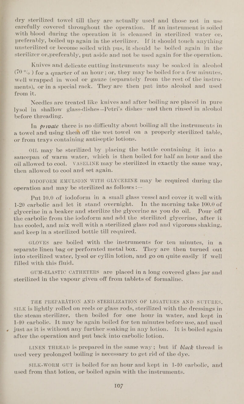 dry sterilized towel till they are actually used and those not in use carefully covered throughout the operation. If an instrument is soiled with blood during the operation it is cleansed in sterilized water or, preferably, boiled up again in the sterilizer. If it should touch anything unsterilized or become soiled with pus, it should be boiled again in the sterilizer or,preferably, put aside and not be used again for the operation. Knives and delicate cutting instruments may be soaked in alcohol (70 °/o ) for a quarter of an hour; or, they may be boiled for a few minutes, well wrapped in wool or gauze (separately from the rest of the instru- ments), or in a special rack. They are then put into alcohol and used from it. ) Needles are treated like knives and after boiling are placed in pure lysol in shallow glass-dishes—Petri’s dishes—and then rinsed in aicohol before threading. In private there is no difficulty about boiling all the instruments in or from trays containing antiseptic lotions. + Ohl :may, be sterilized by placing the bottle containing it into a saucepan of warm water, which is then boiled for half an hour and the oil allowed to cool. VASELINE may be sterilized in exactly the same way, then allowed to cool and set again. IODOFORM EMULSION WITH GLYCERINE may be required during the operation and may be sterilized as follows :— Put 10.0 of iodoform in a small glass vessel and cover it well with 1-20 carbolic and let it stand overnight. In the morning take 100.0 of the carbolic from the iodoform and add the sterilized glycerine, after it has cooled, and mix well with a sterilized glass rod and vigorous shaking, and keep in a sterilized bottle till required. GLOVES are boiled with the instruments for ten minutes, in a separate linen bag or perforated metal box. They are then turned out into sterilized water, lysol or cyllin lotion, and go on quite easily if well filled with this fluid. GUM-ELASTIC CATHETERS are placed in a long covered glass jar and sterilized in the vapour given off from tablets of formaline. THE PREPARATION AND STERILIZATION OF LIGATURES AND SUTURES. SILK is lightly rolled on reels or glass rods, sterilized with the dressings in the steam sterilizer, then boiled for one hour in water, and kept in 1-40 carbolic. It may be again boiled for ten minutes before use, and used just as it is without any further soaking in any lotion. I¢ is boiled again after the operation and put back into carbolic lotion. LINEN THREAD is prepared in the same way; but if black thread is used very prolonged boiling is necessary to get rid of the dye. SILK-WORM GUT is boiled for an hour and kept in 1-40 carbolic, and used from that lotion, or boiled again with the instruments.