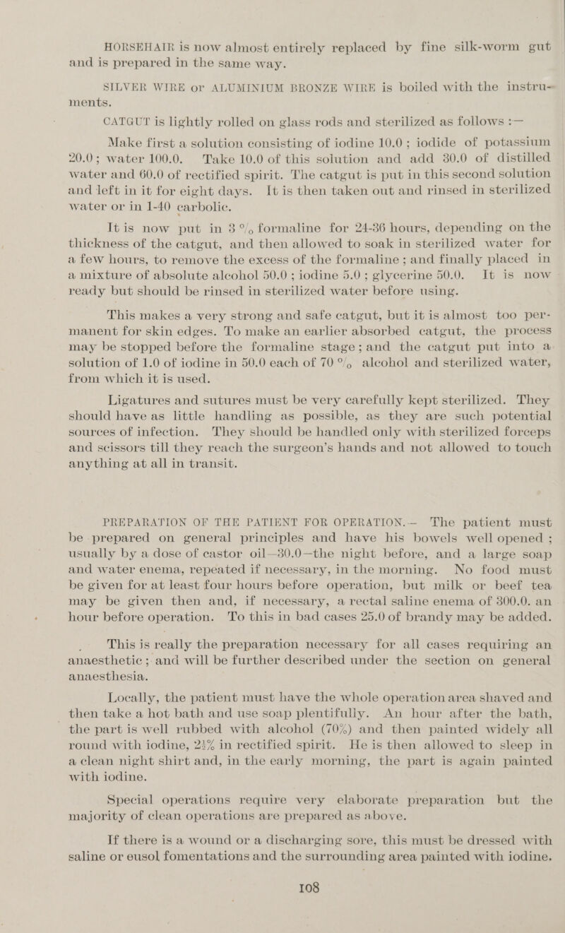 HORSEHAIR is now almost entirely replaced by fine silk-worm gut and is prepared in the same way. SILVER WIRE or ALUMINIUM BRONZE WIRE is boiled with the instru- ments. CATGUT is lightly rolled on glass rods and sterilized as follows :— Make first a solution consisting of iodine 10.0; iodide of potassium 20.0; water 100.0. Take 10.0 of this solution and add 30.0 of distilled water and 60.0 of rectified spirit. The catgut is put in this second solution and left in it for eight days. It is then taken out and rinsed in sterilized water or in 1-40 carbolic. It is now put in 3°, formaline for 24-86 hours, depending on the thickness of the catgut, and then allowed to soak in sterilized water for a few hours, to remove the excess of the formaline ; and finally placed in a mixture of absolute alcohol 50.0 ; iodine 5.0; glycerine 50.0. It is now ready but should be rinsed in sterilized water before using. This makes a very strong and safe catgut, but it is almost too per- manent for skin edges. To make an earlier absorbed catgut, the process may be stopped before the formaline stage;and the catgut put into a solution of 1.0 of iodine in 50.0 each of 70 °/, alcohol and sterilized water, from which it is used. Ligatures and sutures must be very carefully kept sterilized. They should have as little handling as possible, as they are such potential sources of infection. They should be handled only with sterilized forceps and scissors till they reach the surgeon’s hands and not allowed to touch anything at all in transit. PREPARATION OF THE PATIENT FOR OPERATION.— The patient must be prepared on general principles and have his bowels well opened ; usually by a dose of castor oil—30.0—the night before, and a large soap and water enema, repeated if necessary, in the morning. No food must be given for at least four hours before operation, but milk or beef tea may be given then and, if necessary, a rectal saline enema of 300.0. an hour before operation. 'To this in bad cases 25.0 of brandy may be added. This is really the preparation necessary for all cases requiring an anaesthetic ;.and will be further described under the section on general anaesthesia. Locally, the patient must have the whole operation area shaved and then take a hot bath and use soap plentifully. An hour after the bath, the part is well rubbed with alcohol (70%) and then painted widely all round with iodine, 23% in rectified spirit. He is then allowed to sleep in a clean night shirt and, in the early morning, the part is again painted with iodine. Special operations require very elaborate preparation but the majority of clean operations are prepared as above. If there is a wound or a discharging sore, this must be dressed with saline or eusol fomentations and the surrounding area painted with iodine.