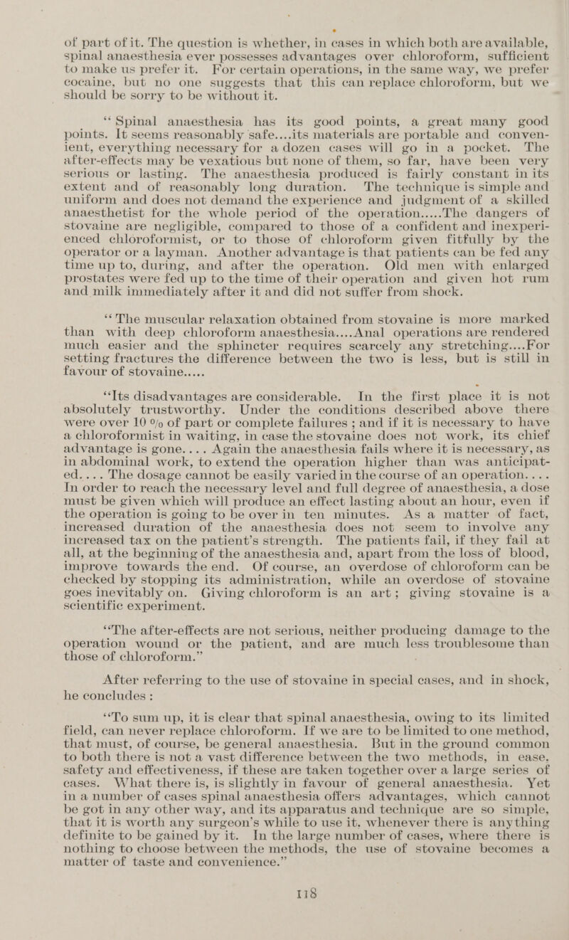 ° of part of it. The question is whether, in cases in which both are available, spinal anaesthesia ever possesses advantages over chloroform, sufficient to make us prefer it. For certain operations, in the same way, we prefer cocaine, but no one suggests that this can replace chloroform, but we should be sorry to be without it. ‘Spinal anaesthesia has its good points, a great many good points. It seems reasonably safe....its materials are portable and conven- ient, everything necessary for a dozen cases will go in a pocket. The after-effects may be vexatious but none of them, so far, have been very serious or lasting. The anaesthesia produced is fairly constant in its extent and of reasonably long duration. The technique is simple and uniform and does not demand the experience and judgment of a skilled anaesthetist for the whole period of the operation.....The dangers of stovaine are negligible, compared to those of a confident and inexperi- enced chloroformist, or to those of chloroform given fitfully by the operator or a layman. Another advantage is that patients can be fed any time up to, during, and after the operation. Old men with enlarged prostates were fed up to the time of their operation and given hot rum and milk immediately after it and did not suffer from shock. ‘*The muscular relaxation obtained from stovaine is more marked than with deep chloroform anaesthesia....Anal operations are rendered much easier and the sphincter requires scarcely any stretching....For setting fractures the difference between the two is less, but is still in favour of stovaine..... ‘Its disadvantages are considerable. In the first place it is not absolutely trustworthy. Under the conditions described above there were over 10 % of part or complete failures ; and if it is necessary to have a chloroformist in waiting, in case the stovaine does not work, its chief advantage is gone.... Again the anaesthesia fails where it is necessary, as in abdominal work, to extend the operation higher than was anticipat- ed.... The dosage cannot be easily varied in the course of an operation.... In order to reach the necessary level and full degree of anaesthesia, a dose must be given which will produce an effect lasting about an hour, even if the operation is going to be over in ten minutes. As a matter of fact, increased duration of the anaesthesia does not seem to involve any increased tax on the patient’s strength. The patients fail, if they fail at all, at the beginning of the anaesthesia and, apart from the loss of blood, improve towards the end. Of course, an overdose of chloroform can be checked by stopping its administration, while an overdose of stovaine goes inevitably on. Giving chloroform is an art; giving stovaine is a scientific experiment. ‘The after-effects are not serious, neither producing damage to the operation wound or the patient, and are much less troublesome than those of chloroform.” . After referring to the use of stovaine in special cases, and in shock, he coneludes : ‘To sum up, it is clear that spinal anaesthesia, owing to its limited field, can never replace chloroform. If we are to be limited to one method, that ‘must, of course, be general anaesthesia. But in the ground common to both there i is not a vast difference between the two methods, in ease. safety and effectiveness, if these are taken together over a large series of cases. What there is, is slightly in favour of general anaesthesia. Yet in a number of cases spinal anaesthesia offers advantages, which cannot be got in any other way, and its apparatus and technique are so simple, that it is worth any surgeon’s while to use it. whenever there is anything definite to be gained by it. In the large number of cases, where there is nothing to choose between the methods, the use of stovaine becomes a matter of taste and convenience.”