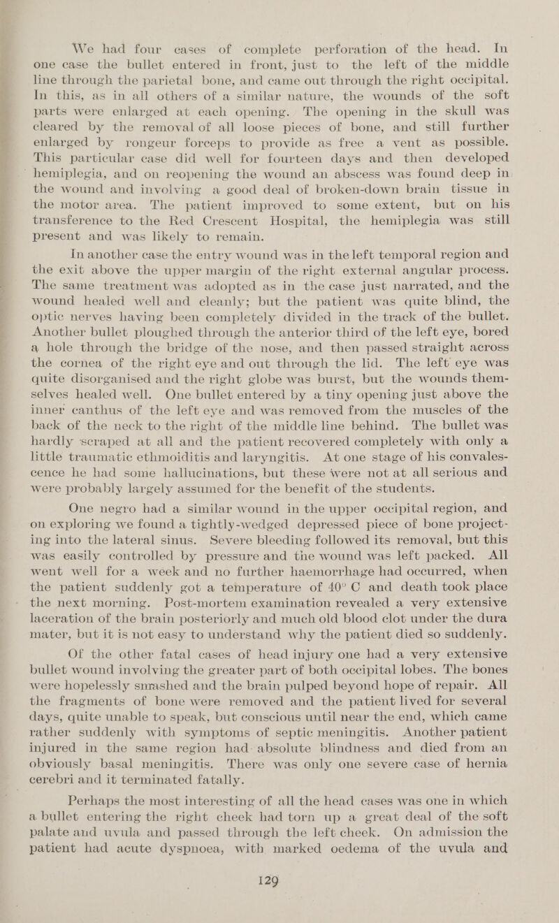 ae TR ee st eee a a ae We had four cases of complete perforation of the head. In one case the bullet entered in front, just to the left of the middle line through the parietal bone, and came out through the right occipital. In this, as in all others of a similar nature, the wounds of the soft parts were enlarged at each opening. The opening in the skull was cleared by the removal of all loose pieces of bone, and still further enlarged by rongeur forceps to provide as free a vent as_ possible. This particular case did well for fourteen days and then developed the wound and involving a good deal of broken-down brain tissue in the motor area. The patient improved to some extent, but on his transference to the Red Crescent Hospital, the hemiplegia was. still present and was likely to remain. In another case the entry wound was in the left temporal region and the exit above the upper margin of the right external angular process. The same treatment was adopted as in the case just narrated, and the wound healed well and cleanly; but the patient was quite blind, the optic nerves having been completely divided in the track of the bullet. Another bullet ploughed through the anterior third of the left eye, bored a hole through the bridge of the nose, and then passed straight across the cornea of the right eye and out through the lid. The left eye was quite disorganised and the right globe was burst, but the wounds them- selves healed well. One bullet entered by a tiny opening just above the inner canthus of the left eye and was removed from the muscles of the back of the neck to the right of the middle line behind. The bullet was hardly scraped at all and the patient recovered completely with only a little traumatic ethmoiditis and laryngitis. At one stage of his convales- cence he had some hallucinations, but these were not at all serious and were probably largely assumed for the benefit of the students. One negro had a similar wound in the upper occipital region, and on exploring we found a tightly-wedged depressed piece of bone project- ing into the lateral sinus. Severe bleeding followed its removal, but this was easily controlled by pressure and the wound was left packed. All went well for a week and no further haemorrhage had occurred, when the patient suddenly got a temperature of 40°C and death took place the next morning. Post-mortem examination revealed a very extensive laceration of the brain posteriorly and much old blood clot under the dura mater, but it is not easy to understand why the patient died so suddenly. Of the other fatal cases of head injury one had a very extensive bullet wound involving the greater part of both occipital lobes. The bones were hopelessly snrashed and the brain pulped beyond hope of repair. All the fragments of bone were removed and the patient lived for several days, quite unable to speak, but conscious until near the end, which came rather suddenly with symptoms of septic meningitis. Another patient injured in the same region had: absolute blindness and died from an obviously basal meningitis. There was only one severe case of hernia cerebri and it terminated fatally. Perhaps the most interesting of all the head cases was one in which a bullet entering the right cheek had torn up a great deal of the soft palate aud uvula and passed through the left cheek. On admission the patient had acute dyspnoea, with marked oedema of the uvula and