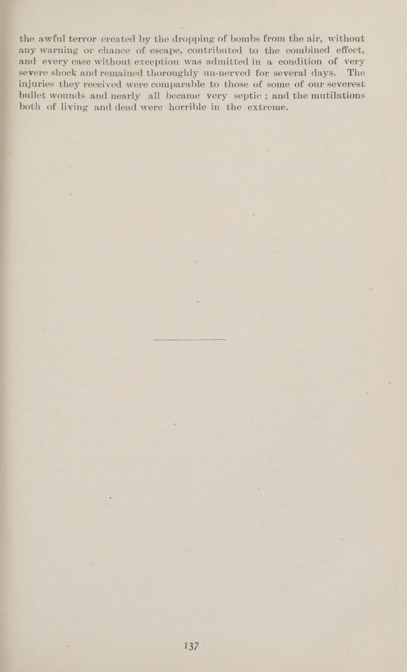 the awful terror created by the dropping of bombs from the air, without any warning or chance of escape, contributed to the combined effect, and every case without exception was admitted in a condition of very severe shock and remained thoroughly un-nerved for several days. The injuries they received were comparable to those of some of our severest bullet wounds and nearly all became very septic ; and the mutilations both of living and dead were horrible in the extreme.