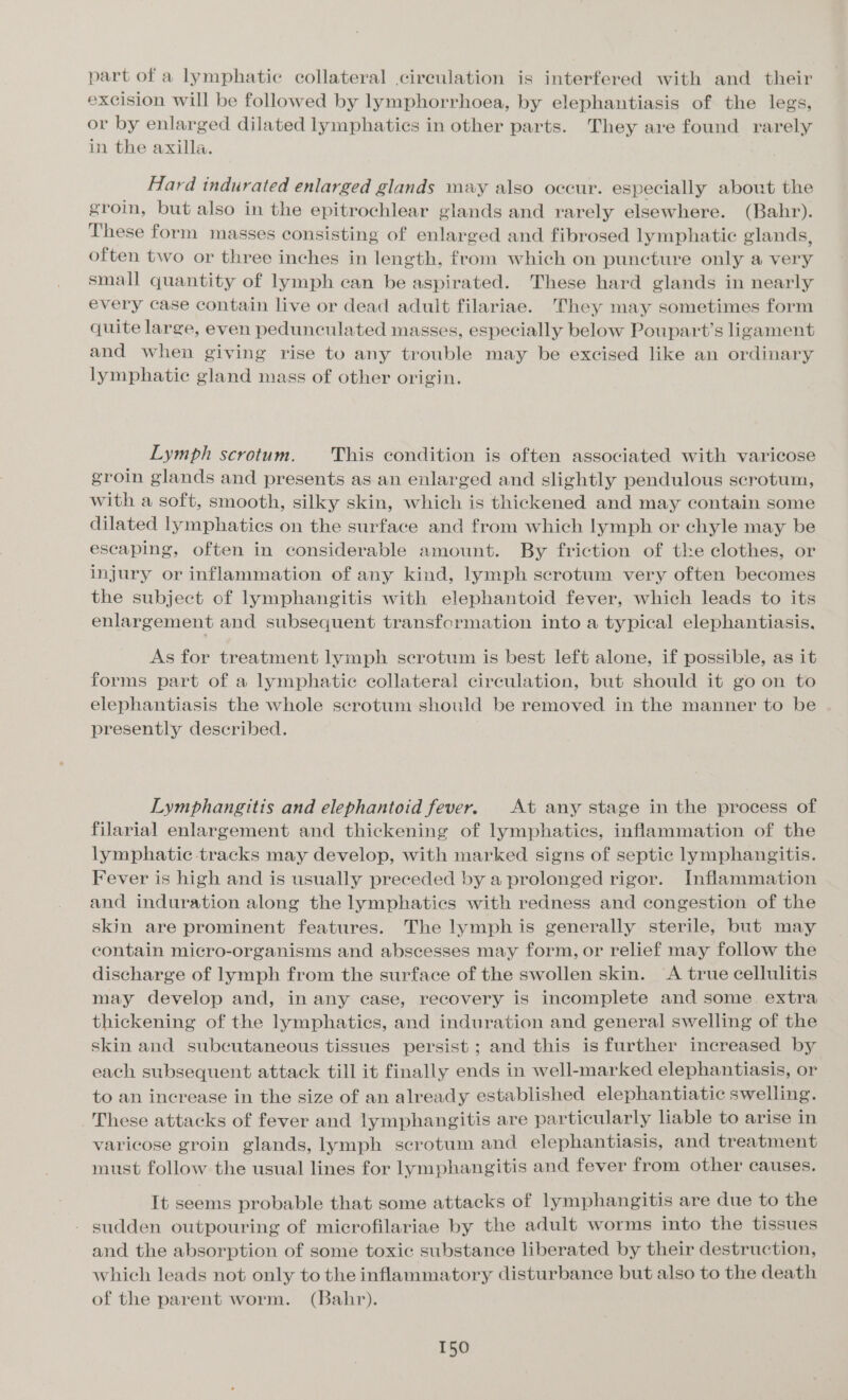 part of a lymphatic collateral circulation is interfered with and their excision will be followed by lymphorrhoea, by elephantiasis of the legs, or by enlarged dilated lymphatics in other parts. They are found rarely in the axilla. Hard indurated enlarged glands may also occur. especially about the groin, but also in the epitrochlear glands and rarely elsewhere. (Bahr). These form masses consisting of enlarged and fibrosed lymphatic glands, often two or three inches in length, from which on puncture only a very small quantity of lymph can be aspirated. These hard glands in nearly every case contain live or dead adult filariae. They may sometimes form quite large, even pedunculated masses, especially below Poupart’s ligament and when giving rise to any trouble may be excised like an ordinary lymphatic gland mass of other origin. Lymph scrotum. This condition is often associated with varicose groin glands and presents as an enlarged and slightly pendulous scrotum, with a soft, smooth, silky skin, which is thickened and may contain some dilated lymphatics on the surface and from which lymph or chyle may be escaping, often in considerable amount. By friction of the clothes, or injury or inflammation of any kind, lymph scrotum very often becomes the subject of lymphangitis with elephantoid fever, which leads to its enlargement and subsequent transformation into a typical elephantiasis, As for treatment lymph scrotum is best left alone, if possible, as it forms part of a lymphatic collateral circulation, but should it go on to elephantiasis the whole scrotum should be removed in the manner to be presently described. Lymphangitis and elephantoid fever. At any stage in the process of filarial enlargement and thickening of lymphaties, inflammation of the lymphatic tracks may develop, with marked signs of septic lymphangitis. Fever is high and is usually preceded by a prolonged rigor. Inflammation and induration along the lymphatics with redness and congestion of the skin are prominent features. The lymph is generally sterile, but may contain micro-organisms and abscesses may form, or relief may follow the discharge of lymph from the surface of the swollen skin. &lt;A true cellulitis may develop and, in any case, recovery is incomplete and some. extra thickening of the lymphatics, and induration and general swelling of the skin and subcutaneous tissues persist ; and this is further increased by each subsequent attack till it finally ends in well-marked elephantiasis, or to an increase in the size of an already established elephantiatic swelling. These attacks of fever and lymphangitis are particularly liable to arise in varicose groin glands, lymph scrotum and elephantiasis, and treatment must follow the usual lines for lymphangitis and fever from other causes. It seems probable that some attacks of lymphangitis are due to the - sudden outpouring of microfilariae by the adult worms into the tissues and the absorption of some toxic substance liberated by their destruction, which leads not only to the inflammatory disturbance but also to the death of the parent worm. (Bahr).