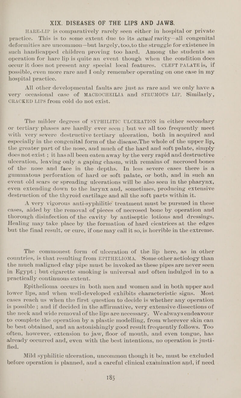 XIX. DISEASES OF THE LIPS AND JAWS. HARE-LIP is comparatively rarely seen either in hospital or private practice. This is to some extent due to its actual rarity—all congenital deformities are uncommon—but largely, too, to the struggle for existence in such handicapped children proving too hard. Among the students an operation for hare lip is quite an event though when the condition does occur it does not present any special local features. CLEFT PALATE is, if possible, even more rare and I only remember operating on one case in my hospital practice. All other developmental faults are just as rare and we only have a very occasional case of MACROCHEILIA and STRUMOUS LIP. Similarly, CRACKED LIPS from cold do not exist. The milder degress of SYPHILITIC ULCERATION in either secondary or tertiary phases are hardly ever seen ; but we all too frequently meet with very severe destructive tertiary ulceration, both in acquired and especially in the congenital form of the disease.The whole of the upper lip, the greater part of the nose, and much of the hard and soft palate, simply does not exist ; it has all been eaten away by the very rapid and destructive ulceration, leaving only a gaping chasm, with remains of necrosed bones of the nose and face in the depths. In less severe cases there is a gummatous perforation of hard or soft palate, or both, and in such an event old scars or spreading ulcerations will be also seen in the pharynx, even extending down to the larynx and, sometimes, producing extensive destruction of the thyroid cartilage and all the soft parts within it. A very vigorous anti-syphilitic treatment must be pursued in these cases, aided by the removal of pieces of necrosed bone by operation and thorough disinfection of the cavity by antiseptic lotions and dressings. Healing may take place by the formation of hard cicatrices at the edges but the final result, or cure, if one may call it so, is horrible in the extreme. The commonest form of ulceration of the lip here, as in other countries, is that resulting from EPITHELIOMA. Some other aetiology than the much maligned clay pipe must be invoked as these pipes are never seen in Egypt; but cigarette smoking is universal and often indulged in to a practically continuous extent. Epithelioma occurs in both men and women and in both upper and lower lips, and when well-developed exhibits characteristic signs. Most cases reach us when the first question to decide is whether any operation is possible ; and if decided in the affirmative, very extensive dissections of the neck and wide removal of the lips are necessary. Wealways endeavour to complete the operation by a plastic modelling, from wherever skin can be best obtained, and an astonishingly good result frequently follows. Too often, however, extension to jaw, floor of mouth, and even tongue, has already occurred and, even with the best intentions, no operation is justi- fied. Mild syphilitic ulceration, uncommon though it be, must be excluded before operation is planned, and a careful clinical examination and, if need