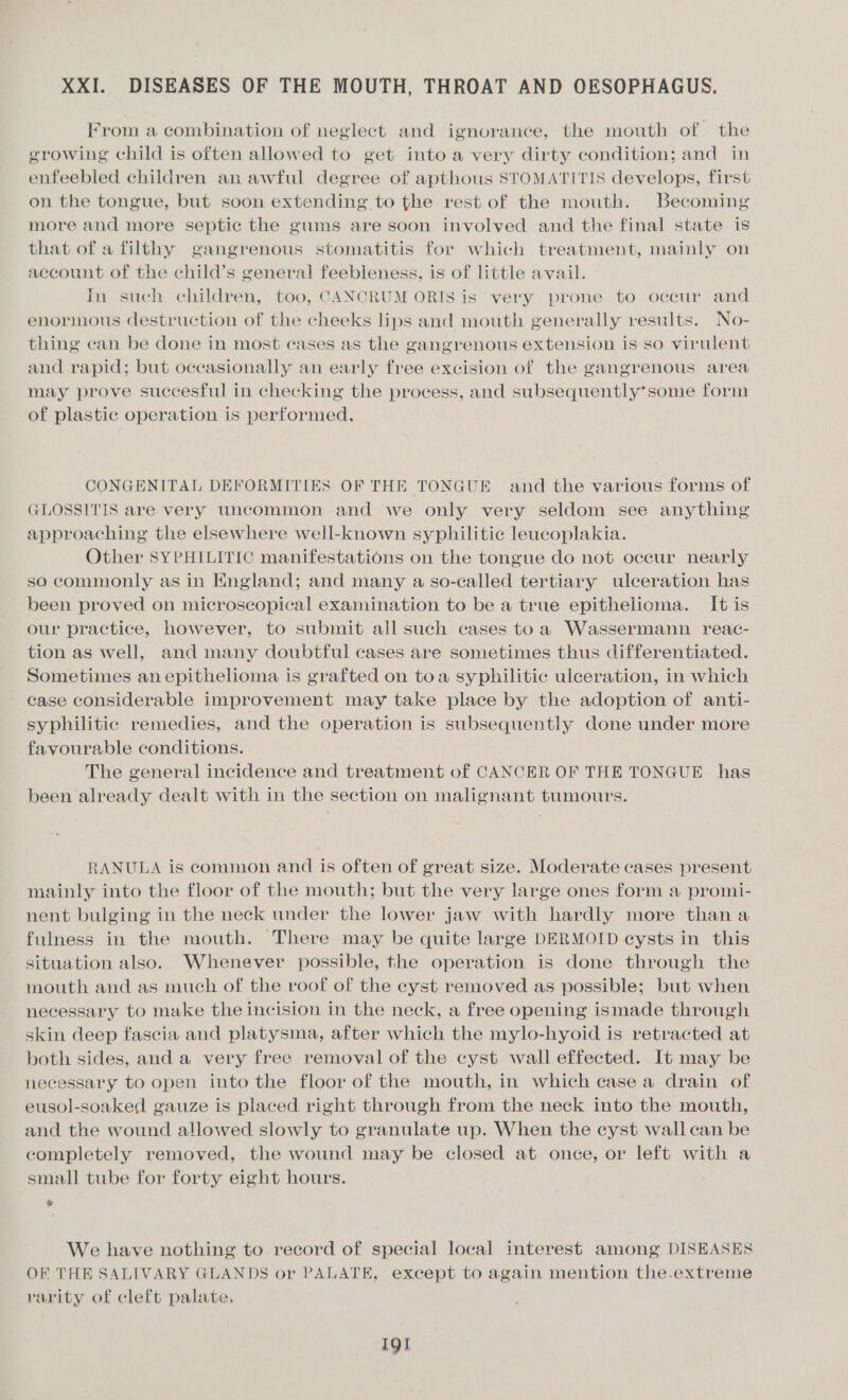 XXI. DISEASES OF THE MOUTH, THROAT AND OESOPHAGUS. From a combination of neglect and ignorance, the mouth of the growing child is often allowed to get into a very dirty condition; and in enfeebled children an awful degree of apthous STOMATITIS develops, first on the tongue, but soon extending to the rest of the mouth. Becoming more and more septic the gums are soon involved and the final state is that of a filthy gangrenous stomatitis for which treatment, mainly on account of the child’s general feebleness, is of little avail. In such children, too, CANCRUM ORIS is very prone to occur and enormous destruction of the cheeks lips and mouth generally results. No- thing can be done in most cases as the gangrenous extension is so virulent and rapid; but occasionally an early free excision of the gangrenous area may prove succesful in checking the process, and subsequently*some form of plastic operation is performed. CONGENITAL DEFORMITIES OF THE TONGUE and the various forms of GLOSSITIS are very uncommon and we only very seldom see anything approaching the elsewhere well-known syphilitic leucoplakia. Other SYPHILITIC manifestations on the tongue do not occur nearly so commonly as in England; and many a so-called tertiary ulceration has been proved on microscopical examination to be a true epithelioma. It is our practice, however, to submit all such cases toa Wassermann reac- tion as well, and many doubtful cases are sometimes thus differentiated. Sometimes an epithelioma is grafted on toa syphilitic ulceration, in which case considerable improvement may take place by the adoption of anti- syphilitic remedies, and the operation is subsequently done under more favourable conditions. The general incidence and treatment of CANCER OF THE TONGUE has been already dealt with in the section on malignant tumours. RANULA is common and is often of great size. Moderate cases present mainly into the floor of the mouth; but the very large ones form a promi- nent bulging in the neck under the lower jaw with hardly more than a fulness in the mouth. There may be quite large DERMOID eysts in this situation also. Whenever possible, the operation is done through the mouth and as much of the roof of the cyst removed as possible; but when necessary to make the incision in the neck, a free opening ismade through skin deep fascia and platysma, after which the mylo-hyoid is retracted at both sides, and a very free removal of the cyst wall effected. It may be necessary to open into the floor of the mouth, in which case a drain of eusol-soaked gauze is placed right through from the neck into the mouth, and the wound allowed slowly to granulate up. When the cyst wall can be completely removed, the wound may be closed at once, or left with a small tube for forty eight hours. » We have nothing to record of special local interest among DISEASES OF THE SALIVARY GLANDS or PALATE, except to again mention the.extreme rarity of cleft palate. Ig]