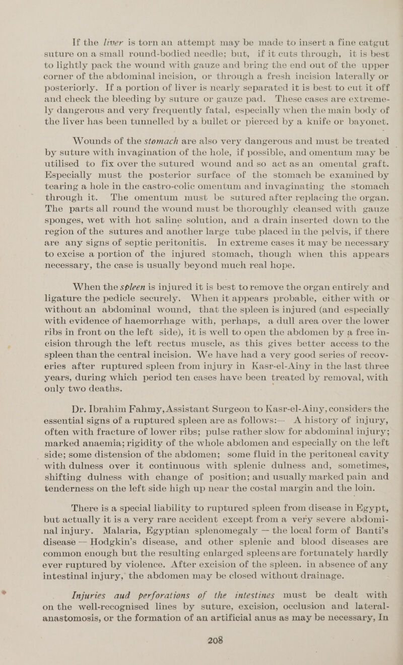 If the liver is torn an attempt may be made to insert a fine catgut suture on a small round-bodied needle; but, if it cuts through, it is best to lightly pack the wound with gauze and bring the end out of the upper corner of the abdominal incision, or through a fresh incision laterally or posteriorly. If a portion of liver is nearly separated it is best to cut it off and check the bleeding by suture or gauze pad. These cases are extreme- ly dangerous and very frequently fatal, especially when the main body of the liver has been tunnelled by a bullet or pierced by a knife or bayonet. Wounds of the stomach are also very dangerous and must be treated by suture with invagination of the hole, if possible, and omentum may be ~ utilised to fix over the sutured wound and so act asan omental graft. Especially must the posterior surface of the stomach be examined by tearing a hole in the castro-colic omentum and invaginating the stomach through it. The omentum must be sutured after replacing the organ. The parts all round the wound must be thoroughly cleansed with gauze sponges, wet with hot saline solution, and a drain inserted down to the region of the sutures and another large tube placed in the pelvis, if there are any signs of septic peritonitis. In extreme cases it may be necessary to excise a portion of the injured stomach, though when this appears necessary, the case is usually beyond much real hope. When the spleen is injured it is best to remove the organ entirely and ligature the pedicle securely. When it appears probable, either with or without an abdominal wound, that the spleen is injured (and especially with evidence of haemorrhage with, perhaps, a dull area over the lower ribs in front on the left side), it is well to open the abdomen by a free in- cision through the left rectus muscle, as this gives better access to the spleen than the central incision. We have had a very good series of recoy- eries after ruptured spleen from injury in Kasr-el-Ainy in the last three years, during which period ten cases have been treated by removal, with only two deaths. Dr. Ibrahim Fahmy, Assistant Surgeon to Kasr-el-Ainy, considers the essential signs of a ruptured spleen are as follows:— A history of injury, often with fracture of lower ribs; pulse rather slow for abdominal injury; marked anaemia; rigidity of the whole abdomen and especially on the left _ side; some distension of the abdomen; some fluid in the peritoneal cavity with dulness over it continuous with splenic dulness and, sometimes, shifting dulness with change of position; and usually marked pain and tenderness on the left side high up near the costal margin and the loin. There is a special liability to ruptured spleen from disease in Egypt, but actually it is a very rare accident except from a very severe abdomi- nalinjury. Malaria, Egyptian splenomegaly — the local form of Banti’s disease — Hodgkin’s disease, and other splenic and blood diseases are common enough but the resulting enlarged spleens are fortunately hardly ever ruptured by violence. After excision of the spleen. in absence of any intestinal injury, the abdomen may be closed without drainage. Injuries aud perforations of the intestines must be dealt with on the well-recognised lines by suture, excision, occlusion and lateral- anastomosis, or the formation of an artificial anus as may be necessary, In