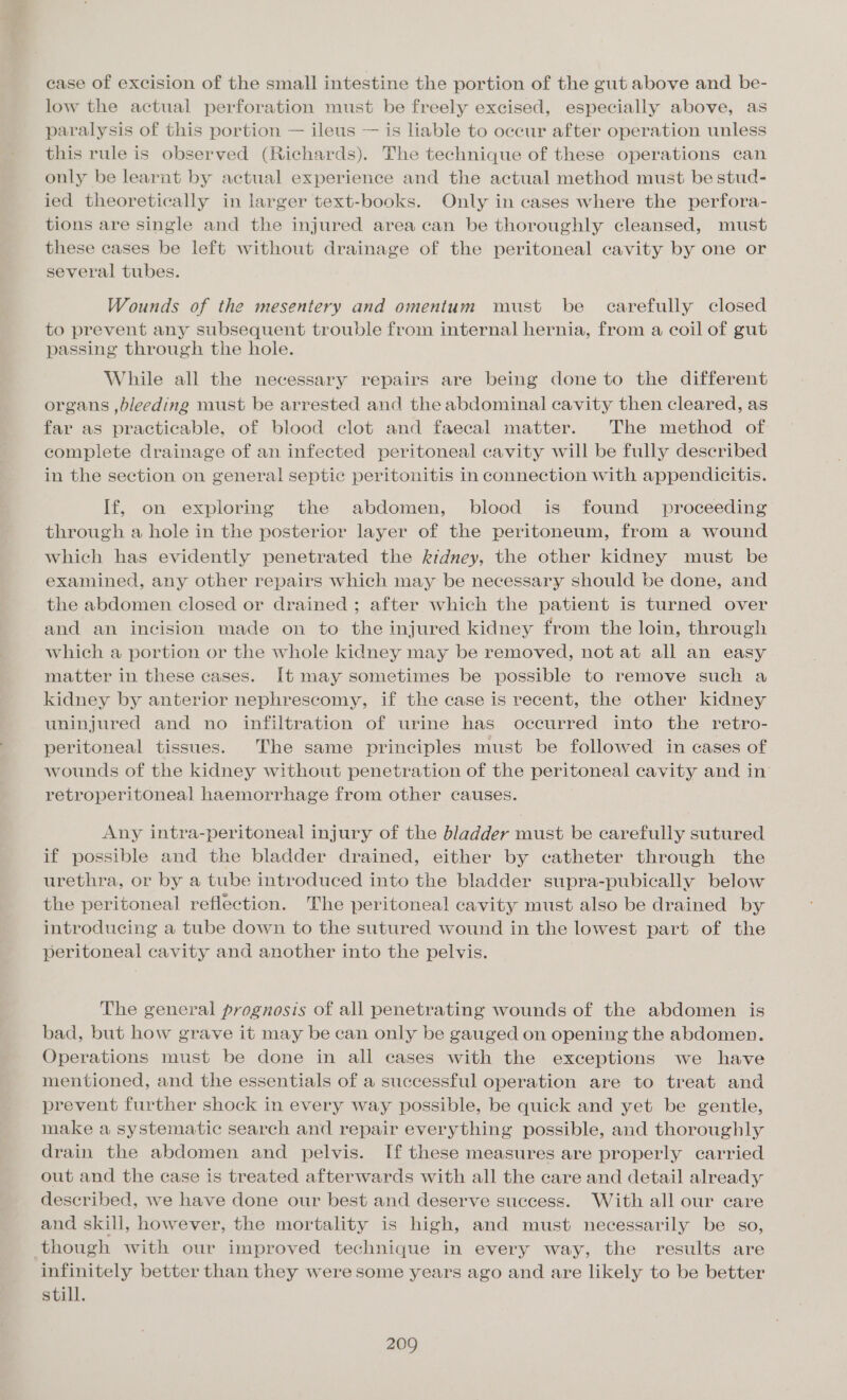case of excision of the small intestine the portion of the gut above and be- low the actual perforation must be freely excised, especially above, as paralysis of this portion — ileus — is liable to occur after operation unless this rule is observed (Richards). The technique of these operations can only be learnt by actual experience and the actual method must be stud- ied theoretically in larger text-books. Only in cases where the perfora- tions are single and the injured area can be thoroughly cleansed, must these cases be left without drainage of the peritoneal cavity by one or several tubes. Wounds of the mesentery and omentum must be carefully closed to prevent any subsequent trouble from internal hernia, from a coil of gut passing through the hole. While all the necessary repairs are being done to the different organs ,bleeding must be arrested and the abdominal cavity then cleared, as far as practicable, of blood clot and faecal matter. The method of complete drainage of an infected peritoneal cavity will be fully described in the section on general septic peritonitis in connection with appendicitis. If, on exploring the abdomen, blood is found proceeding through a hole in the posterior layer of the peritoneum, from a wound which has evidently penetrated the kidney, the other kidney must be examined, any other repairs which may be necessary should be done, and the abdomen closed or drained ; after which the patient is turned over and an incision made on to the injured kidney from the loin, through which a portion or the whole kidney may be removed, not at all an easy matter in these cases. [t may sometimes be possible to remove such a kidney by anterior nephrescomy, if the case is recent, the other kidney uninjured and no infiltration of urine has occurred into the retro- peritoneal tissues. The same principles must be followed in cases of wounds of the kidney without penetration of the peritoneal cavity and in retroperitoneal haemorrhage from other causes. Any intra-peritoneal injury of the bladder must be carefully sutured if possible and the bladder drained, either by catheter through the urethra, or by a tube introduced into the bladder supra-pubically below the peritoneal reflection. The peritoneal cavity must also be drained by introducing a tube down to the sutured wound in the lowest part of the peritoneal cavity and another into the pelvis. The general prognosis of all penetrating wounds of the abdomen is bad, but how grave it may be can only be gauged on opening the abdomen. Operations must be done in all cases with the exceptions we have mentioned, and the essentials of a successful operation are to treat and prevent further shock in every way possible, be quick and yet be gentle, make a systematic search and repair everything possible, and thoroughly drain the abdomen and pelvis. If these measures are properly carried out and the case is treated afterwards with all the care and detail already described, we have done our best and deserve success. With all our care and skill, however, the mortality is high, and must necessarily be so, though with our improved technique in every way, the results are infinitely better than they were some years ago and are likely to be better still.