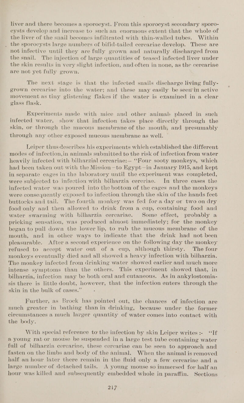 liver and there becomes a sporocyst. From this sporocyst secondary sporo- eysts develop and increase to such an enormous extent that the whole of the liver of the snail becomes infiltrated with thin-walled tubes. Within the sporocysts large numbers of bifid-tailed cercariae develop. These are not infective until they are fully grown and naturally discharged from the snail. The injection of large quantities of teased infected liver under the skin results in very slight infection, and often in none, as the cercariae are not yet fully grown. The next stage is that the infected snails discharge living fully- grown cercariae into the water; and these may easily be seein active movement as tiny glistening flakes if the water is examined in a clear glass flask. Experiments made with mice and other animal placed in such infected water, show that infection takes place directly through the skin, or through the mucous membrane of the mouth, and presumably through any other exposed mucous membrane as well. Leiper thus describes his experiments which established the different modes of infection,in animals submitted to the risk of infection from water heavily infected with bilharzial cercariae:— ‘‘Four sooty monkeys, which had been taken out with the Mission—to Egypt—in January 1915, and kept in separate cages in the laboratory until the experiment was completed, were subjected to infection with bilharzia cereriae. In three cases the infected water was poured into the bottom of the cages and the monkeys were consequently exposed to infection through the skin of the hands feet buttocks and tail. The fourth monkey was fed fora day or two on dry food only and then allowed to drink from a cup, containing food and water swarming with bilharzia cereariae. Some effect, probably a pricking sensation, was produced almost immediately; for the monkey began to pull down the lower lip, to rub the mucous membrane of the mouth, and in other ways to indicate that the drink had not been pleasurable. After a second experience on the following day the monkey refused to accept water out of a cup, although thirsty. The four monkeys eventually died and all showed a heavy infection with bilharzia. The monkey infected from drinking water showed earlier and much more intense symptoms than the others. This experiment showed that, in bilharzia, infection may be both oral and cutaneous. As in ankylostomia- sis there is little doubt, however, that the infection enters through the skin in the bulk of cases.” : Further, as Brock has pointed out, the chances of infection are much greater in bathing than in drinking, because under the former circumstances a much larger quantity of water comes into contact with the body. With special reference to the infection by skin Leiper writes :- “If a young rat or mouse be suspended in a large test tube containing water full of bilharzia cercariae, these cercariae can be seen to approach and fasten on the limbs and body of the animal. When the animal is removed half an hour later there remain in the fluid only a few cercariae and a large number of detached tails. A young mouse so immersed for half an hour was killed and subsequently embedded whole in paraffin. Sections