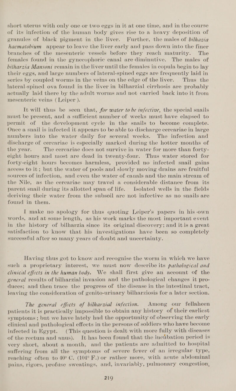 short uterus with only one or two eggs in it at one time, and in the course of its infection of the human body gives rise to a heavy deposition of granules of black pigment in the liver. Further, the males of bilhagia haematobium appear to leave the liver early and pass down into the finer branches of the mesenteric vessels before they reach maturity. The females found in the gynecuphoric canal are diminutive. The males of bilharzia Mansoni remain in the liver until the females in copula begin to lay their eggs, and large numbers of lateral-spined eggs are frequently laid in series by coupled worms in the vetns on the edge of the liver. Thus the lateral-spined ova found in the liver in bilharzial cirrhosis are probably actually laid there by the adult worms and not carried back into it from mesenteric veins ( Leiper ). It will thus be seen that, for water to be infective, the special snails must be present, and a sufficient number of weeks must have elapsed to permit of the development cycle in the snails to become complete. Once a snail is infected it appears to be able to discharge cercariae in large numbers into the water daily for several weeks. The infection and discharge of cercariae is especially marked during the hotter months of the year. The cercariae does not survive in water for more than forty- eight hours and most are dead in twenty-four. Thus water stored for forty-eight hours becomes harmless, provided no infected snail gains access to it; but the water of pools and slowly moving drains are fruitful sources of infection, and even the water of canals and the main stream of the Nile, as the cercariae may travel a considerable distance from its parent snail during its allotted span of life. Isolated wells in the fields deriving their water from the subsoil are not infective as no snails are found in them. I make no apology tor thus quoting Leiper’s papers in his -own words, and at some length, as his work marks the most important event in the history of bilharzia since its original discovery; and itis a great satisfaction to know that his investigations have been so completely successful after so many years of doubt and uncertainty. Having thus got to know and recognise the worm in which we have such a proprietary interest, we must now describe its pathological and clinical effects in the human body. We shall first give an account of the general results of bilharzial invasion and the pathological changes it pro- duces; and then trace the progress of the disease in the intestinal tract, leaving the consideration of genito-urinary bilharziosis for a later section. The general effects of bilharzial infection. Among our fellaheen patients it is practically impossible to obtain any history of their earliest symptoms ; but we have lately had the opportunity of observing the early clinical and pathological effects in the persons of soldiers who have become infected in Egypt. (This question is dealt with more fully with diseases of the rectum and anus). It has been found that the incibation period is very short, about a month, and the patients are admitted to hospital suffering from all the symptoms of severe fever of an irregular type, reaching often to 40° C. (104° F.) or rather more, with acute abdominal pains, rigors, profuse sweatings, and, invariably, pulmonary congestion,
