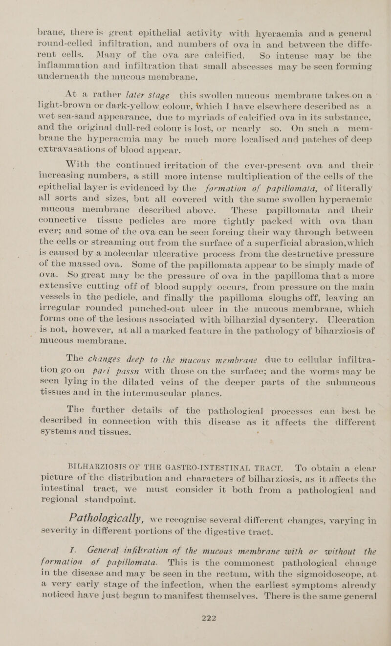 brane, there is great epithelial activity with hyeraemia and a general round-celled infiltration, and numbers of ova in and between the diffe- rent cells. Many of the ova are calcified. So intense may be the inflammation and infiltration that small abscesses may be seen forming underneath the mucous membrane, At a rather laler stage this swollen mucous membrane takes.on a ° light-brown or dark-yellow colour, hich I have elsewhere described as a wet sea-sand appearance, due to myriads of calcified ova in its substance, and the original dull-red colour is lost, or nearly so. On such a mem- brane the hyperaemia may be much more localised and patches of deep extravasations of blood appear. With the continued irritation of the ever-present ova and their increasing numbers, a still more intense multiplication of the cells of the epithelial layer is evidenced by the formation of papillomata, of literally all sorts and sizes, but all covered with the same swollen hy peraemic mucous membrane described above. These papillomata and their connective tissue pedicles are more tightly packed with ova than ever; and some of the ova can be seen forcing their way through between the cells or streaming out from the surface of a superficial abrasion, which is caused by a molecular ulcerative process from the destructive pressure of the massed ova. Some of the papillomata appear to be simply made of ova. So great may be the pressure of ova in the papilloma that a more extensive cutting off of blood supply occurs, from pressure on the main vessels in the pedicle, and finally the papilloma sloughs off, leaving an irregular rounded punched-out ulcer in the mucous membrane, which forms one of the lesions associated with bilharzial dysentery. Ulceration _is not, however, at all a marked feature in the pathology of biharziosis of ' mucous membrane. The changes deep to the mucous membrane due to cellular infiltra- tion go on pari passn With those on the surface; and the worms may be seen lying in the dilated veins of the deeper parts of the submucous tissues and in the intermuscular planes. The further details of the pathological processes can best be deseribed in connection with this disease as it affects the different systems and tissues. : BILHARZIOSIS OF THE GASTRO-INTESTINAL TRACT, To obtain a clear picture of the distribution and characters of bilharziosis, as it affects the intestinal tract, we must consider it both from a pathological and regional standpoint. Pathologically, we recognise several different changes, varying in severity in different portions of the digestive tract. I. General infiltration of the mucous membrane with or without the formation of papillomata. This is the commonest pathological change in the disease and may be seen in the rectum, with the sigmoidoscope, at a very early stage of the infection, when the earliest symptoms already noticed have just begun to manifest themselves. There is the same general