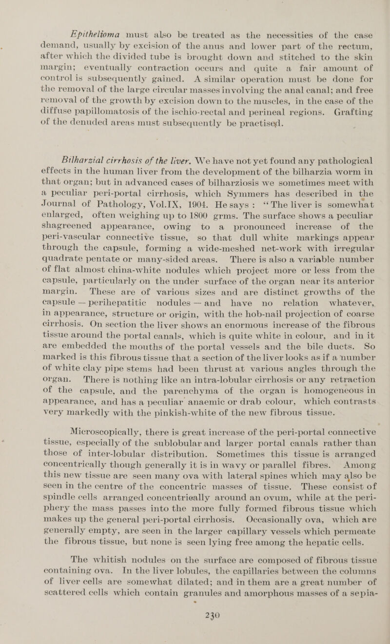 Epithelioma must also be treated as the necessities of the case demand, usually by excision of the anus and lower part of the rectum, after which the divided tube is brought down and stitched to the skin margin; eventually contraction occurs and quite a fair amount of control is subsequently gained. A similar operation must be done for the removal of the large circular masses involving the anal canal; and free removal of the growth by excision down to the muscles, in the case of the diffuse papillomatosis of the ischio-rectal and perineal regions. Grafting of the denuded areas must subsequently be practised. Bilharztal cirrhosis of the liver. We have not yet found any pathological effects in the human liver from the development of the bilharzia worm in that organ; but in advanced cases of bilharziosis we sometimes meet with a peculiar peri-portal cirrhosis, which Symmers has deseribed in the Journal of Pathology, Vol.IX, 1904. Hesays: ‘‘The liver is somewhat enlarged, often weighing up to 1800 grms. The surface shows a peculiar shagreened appearance, owing to a pronounced increase of the peri-vascular connective tissue, so that dull white markings appear through the capsule, forming a wide-meshed net-work with irregular quadrate pentate or many-sided areas. There is also a variable number of flat almost china-white nodules which project more or less from the capsule, particularly on the under surface of the organ near its anterior margin. These are of various sizes and are distinct growths of the capsule — perihepatitic nodules —and have no _ relation whatever, in appearance, structure or origin, with the hob-nail projection of coarse cirrhosis. On section the liver shows an enormous increase of the fibrous tissue around the portal canals, which is quite white in colour, and in it are embedded the mouths of the portal vessels and the bile ducts. So marked is this fibrous tissue that a section of the liver looks as if a number of white clay pipe stems had been thrust at various angles through the organ. There is nothing like an intra-lobular cirrhosis or any retraction of the capsule, and the parenchyma of the organ is homogeneous in appearance, and has a peculiar anaemic or drab colour, which contrasts very markedly with the pinkish-white of the new fibrous tissue. Microscopically, there is great increase of the peri-portal connective tissue, especially of the sublobular and larger portal canals rather than those of inter-lobular distribution. Sometimes this tissue is arranged concentrically though generally it is in wavy or parallel fibres. Among this new tissue are seen many ova with lateral spines which may also be seen in the centre of the concentric masses of tissue. These consist of spindle cells arranged concentrieally around an ovum, while at the peri- phery the mass passes into the more fully formed fibrous tissue which makes up the general peri-portal cirrhosis. Occasionally ova, which are generally empty, are seen in the larger capillary vessels-which permeate the fibrous tissue, but none is seen lying free among the hepatic cells. The whitish nodules on the surface are composed of fibrous tissue containing ova. In the liver lobules, the capillaries between the columns of liver cells are somewhat dilated; and inthem are a great number of scattered cells which contain granules and amorphous masses of a sepia-