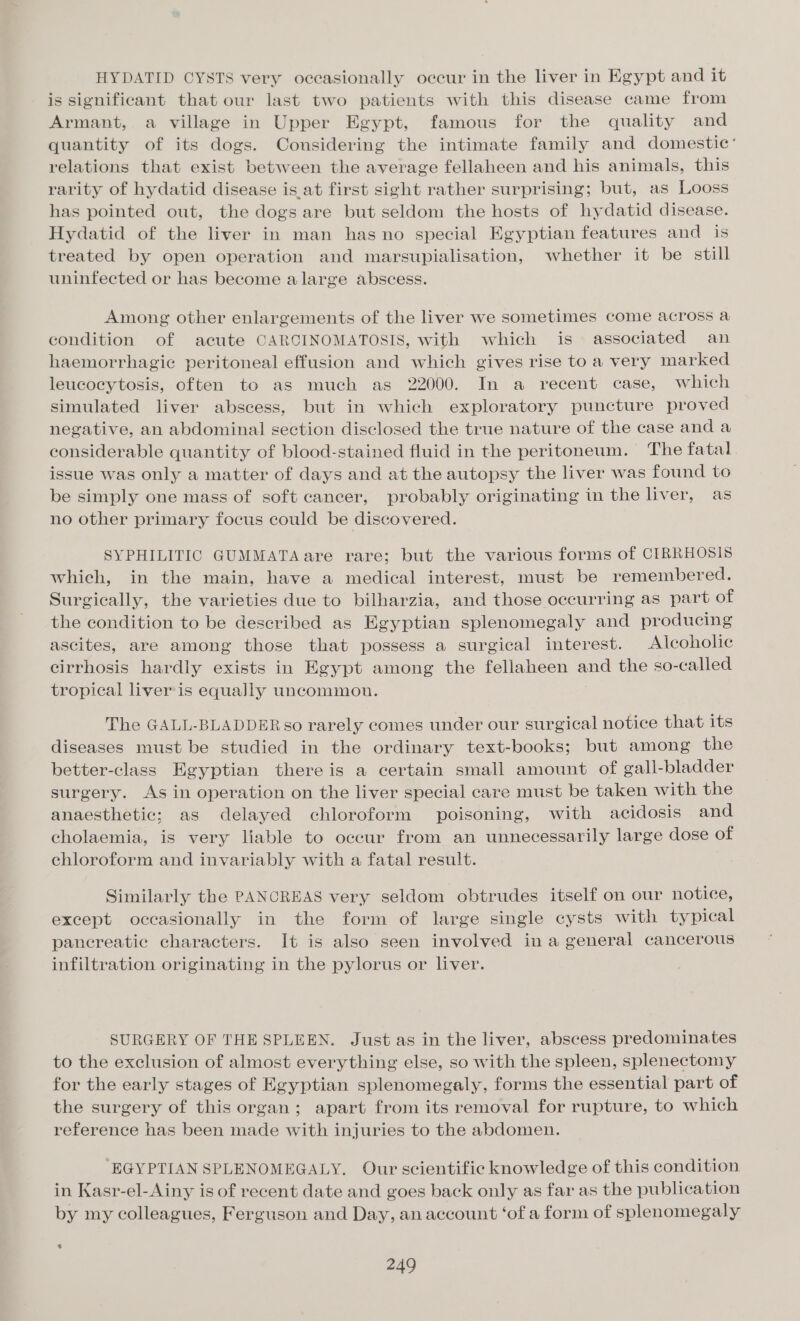 HYDATID CYSTS very occasionally occur in the liver in Egypt and it is significant that our last two patients with this disease came from Armant, a village in Upper Egypt, famous for the quality and quantity of its dogs. Considering the intimate family and domestic’ relations that exist between the average fellaheen and his animals, this rarity of hydatid disease is at first sight rather surprising; but, as Looss has pointed out, the dogs are but seldom the hosts of hydatid disease. Hydatid of the liver in man has no special Egyptian features and is treated by open operation and marsupialisation, whether it be still uninfected or has become alarge abscess. Among other enlargements of the liver we sometimes come across a condition of acute CARCINOMATOSIS, with which is associated an haemorrhagic peritoneal effusion and which gives rise to a very marked leucocytosis, often to as much as 22000. In a recent case, which simulated liver abscess, but in which exploratory puncture proved negative, an abdominal section disclosed the true nature of the case and a considerable quantity of blood-stained fluid in the peritoneum. The fatal issue was only a matter of days and at the autopsy the liver was found to be simply one mass of soft cancer, probably originating in the liver, as no other primary focus could be discovered. SYPHILITIC GUMMATA are rare; but the various forms of CIRRHOSIS which, in the main, have a medical interest, must be remembered. Surgically, the varieties due to bilharzia, and those occurring as part of the condition to be described as Egyptian splenomegaly and producing ascites, are among those that possess a surgical interest. Alcoholic cirrhosis hardly exists in Egypt among the fellaheen and the so-called tropical liver'is equally uncommon. The GALL-BLADDER so rarely comes under our surgical notice that its diseases must be studied in the ordinary text-books; but among the better-class Egyptian there is a certain small amount of gall-bladder surgery. As in operation on the liver special care must be taken with the anaesthetic; as delayed chloroform poisoning, with acidosis and cholaemia, is very liable to occur from an unnecessarily large dose of chloroform and invariably with a fatal result. Similarly the PANCREAS very seldom obtrudes itself on our notice, except occasionally in the form of large single cysts with typical pancreatic characters. It is also seen involved in a general cancerous infiltration originating in the pylorus or liver. SURGERY OF THE SPLEEN. Just as in the liver, abscess predominates to the exclusion of almost everything else, so with the spleen, splenectomy for the early stages of Egyptian splenomegaly, forms the essential part of the surgery of this organ; apart from its removal for rupture, to which reference has been made with injuries to the abdomen. ‘EGYPTIAN SPLENOMEGALY. Our scientific knowledge of this condition in Kasr-el-Ainy is of recent date and goes back only as far as the publication by my colleagues, Ferguson and Day, an account ‘of a form of splenomegaly %