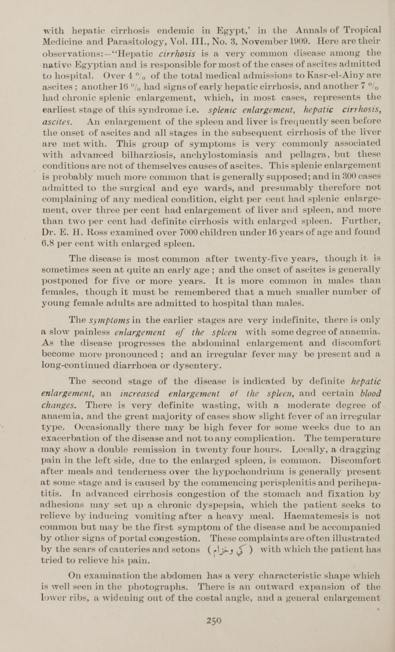 with hepatic cirrhosis endemic in Egypt,’ in the Annals of Tropical Medicine and Parasitology, Vol. III., No. 3, November 1909. Here are their observations:—‘‘Hepatic cirrhosis is a very common disease among the native Egyptian and is responsible for most of the cases of ascites admitted to hospital. Over 4°/, of the total medical admissions to Kasr-el-Ainy are ascites ; another 16 °/, had signs of early hepatic cirrhosis, and another 7 °/, had chronic splenic enlargement, which, in most cases, represents the earliest stage of this syndrome i.e. splenic enlargement, hepatic cirrhosts, ascites. An enlargement of the spleen and liver is frequently seen before the onset of ascites and all stages in the subsequent cirrhosis of the liver are met with. This group of symptoms is very commonly associated with advanced bilharziosis, anchylostomiasis and pellagra, but these conditions are not of themselves causes of ascites. This splenic enlargement is probably much more common that is generally supposed; and in 3800 cases admitted to the surgical and eye wards, and presumably therefore not complaining of any medical condition, eight per cent had splenic enlarge- ment, over three per cent had enlargement of liver and spleen, and more than two per cent had definite cirrhosis with enlarged spleen. Further, Dr. E. H. Ross examined over 7000 children under 16 years of age and found 6.8 per cent with enlarged spleen. The disease is most common after twenty-five years, though it is sometimes seen at quite an early age; and the onset of ascites is generally postponed for five or more years. It is more common in males than females, though it must be remembered that a much smaller number of young female adults are admitted to hospital than males. The symptoms in the earlier stages are very indefinite, there is only a slow painless enlargement of the spleen with some degree of anaemia. As the disease progresses the abdominal enlargement and discomfort become more pronounced ; and an irregular fever may be present and a long-continued diarrhoea or dysentery. The second stage of the disease is indicated by definite hepatic enlargement, an increased enlargement of the spleen, and certain blood changes. There is very definite wasting, with a moderate degree of anaemia, and the great majority of cases show slight fever of an irregular type. Occasionally there may be high fever for some weeks due to an exacerbation of the disease and not toany complication. The temperature may show a double remission in twenty four hours. Locally, a dragging pain in the left side, due to the enlarged spleen, is common. Discomfort after meals and tenderness over the hypochondrium is generally present at some stage and is caused by the commencing perisplenitis and perihepa- titis. In advanced cirrhosis congestion of the stomach and fixation by adhesions may set up a chronic dyspepsia, which the patient seeks to relieve by inducing vomiting after a heavy meal. Haematemesis is not common but may be the first symptom of the disease and be accompanied by other signs of portal congestion. These complaints are often illustrated by the scars of cauteries and setons (\335 S ) with which the patient has tried to relieve his pain. | ; On examination the abdomen has a very characteristic shape which is well seen in the photographs. There is an outward expansion of the lower ribs, a widening out of the costal angle, and a general enlargement °