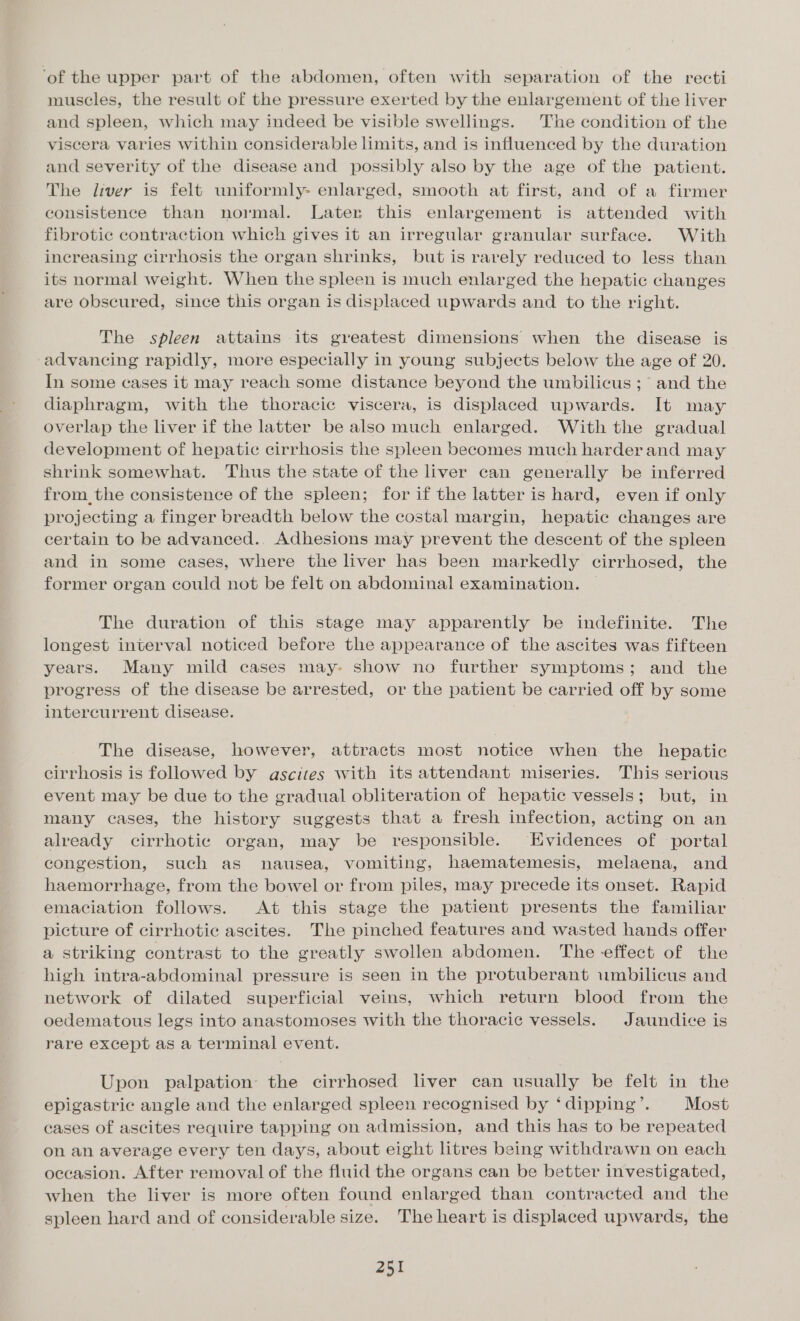 ‘of the upper part of the abdomen, often with separation of the recti muscles, the result of the pressure exerted by the enlargement of the liver and spleen, which may indeed be visible swellings. The condition of the viscera varies within considerable limits, and is influenced by the duration and severity of the disease and possibly also by the age of the patient. The liver is felt uniformly- enlarged, smooth at first, and of a firmer consistence than normal. Later this enlargement is attended with fibrotic contraction which gives it an irregular granular surface. With increasing cirrhosis the organ shrinks, but is rarely reduced to less than its normal weight. When the spleen is much enlarged the hepatic changes are obscured, since this organ is displaced upwards and to the right. The spleen attains its greatest dimensions when the disease is advancing rapidly, more especially in young subjects below the age of 20. In some cases it may reach some distance beyond the umbilicus ;° and the diaphragm, with the thoracic viscera, is displaced upwards. It may overlap the liver if the latter be also much enlarged. With the gradual development of hepatic cirrhosis the spleen becomes much harder and may shrink somewhat. Thus the state of the liver can generally be inferred from_the consistence of the spleen; for if the latter is hard, even if only projecting a finger breadth below the costal margin, hepatic changes are certain to be advanced.. Adhesions may prevent the descent of the spleen and in some cases, where the liver has been markedly cirrhosed, the former organ could not be felt on abdominal examination. The duration of this stage may apparently be indefinite. The longest interval noticed before the appearance of the ascites was fifteen years. Many mild cases may: show no further symptoms; and the progress of the disease be arrested, or the patient be carried off by some intercurrent disease. The disease, however, attracts most notice when the hepatic cirrhosis is followed by ascites with its attendant miseries. This serious event may be due to the gradual obliteration of hepatic vessels; but, in many cases, the history suggests that a fresh infection, acting on an already cirrhotic organ, may be responsible. Evidences of portal congestion, such as nausea, vomiting, haematemesis, melaena, and haemorrhage, from the bowel or from piles, may precede its onset. Rapid emaciation follows. At this stage the patient presents the familiar picture of cirrhotic ascites. The pinched features and wasted hands offer a striking contrast to the greatly swollen abdomen. The effect of the high intra-abdominal pressure is seen in the protuberant umbilicus and network of dilated superficial veins, which return blood from the oedematous legs into anastomoses with the thoracic vessels. Jaundice is rare except as a terminal event. Upon palpation the cirrhosed liver can usually be felt in the epigastric angle and the enlarged spleen recognised by ‘ dipping’. Most cases of ascites require tapping on admission, and this has to be repeated on an average every ten days, about eight litres being withdrawn on each occasion. After removal of the fluid the organs can be better investigated, when the liver is more often found enlarged than contracted and the spleen hard and of considerable size. The heart is displaced upwards, the