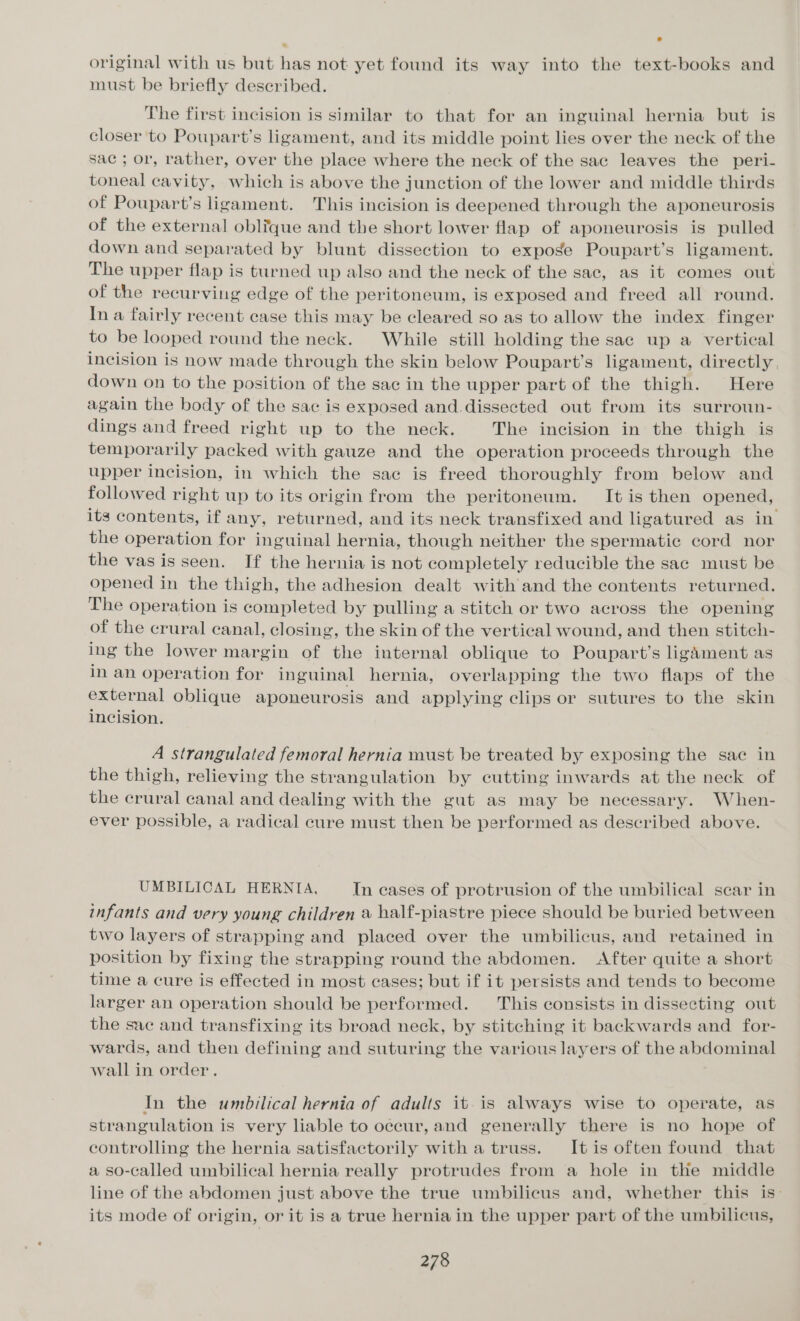 original with us but has not yet found its way into the text-books and must be briefly described. The first incision is similar to that for an inguinal hernia but is closer to Poupart’s ligament, and its middle point lies over the neck of the sac ; or, rather, over the place where the neck of the sac leaves the peri- toneal cavity, which is above the junction of the lower and middle thirds of Poupart’s ligament. This incision is deepened through the aponeurosis of the external oblique and the short lower flap of aponeurosis is pulled down and separated by blunt dissection to expoge Poupart’s ligament. The upper flap is turned up also and the neck of the sac, as it comes out of the recurving edge of the peritoneum, is exposed and freed all round. In a fairly recent case this may be cleared so as to allow the index finger to be looped round the neck. While still holding the sac up a vertical incision is now made through the skin below Poupart’s ligament, directly. down on to the position of the sac in the upper part of the thigh. Here again the body of the sac is exposed and.dissected out from its surroun- dings and freed right up to the neck. The incision in the thigh is temporarily packed with gauze and the operation proceeds through the upper incision, in which the sac is freed thoroughly from below and followed right up to its origin from the peritoneum. It is then opened, its contents, if any, returned, and its neck transfixed and ligatured as in the operation for inguinal hernia, though neither the spermatic cord nor the vas is seen. If the hernia is not completely reducible the sac must be opened in the thigh, the adhesion dealt with and the contents returned. The operation is completed by pulling a stitch or two across the opening of the crural canal, closing, the skin of the vertical wound, and then stitch- ing the lower margin of the internal oblique to Poupart’s ligament as in an operation for in guinal hernia, overlapping the two flaps of the external oblique aponeurosis and applying clips or sutures to the skin incision. A strangulated femoral hernia must be treated by exposing the sac in the thigh, relieving the strangulation by cutting inwards at the neck of the crural canal and dealing with the gut as may be necessary. When- ever possible, a radical cure must then be performed as described above. UMBILICAL HERNIA, In cases of protrusion of the umbilical scar in infants and very young children a half-piastre piece should be buried between two layers of strapping and placed over the umbilicus, and retained in position by fixing the strapping round the abdomen. After quite a short time a cure is effected in most cases; but if it persists and tends to become larger an operation should be performed. This consists in dissecting out the sac and transfixing its broad neck, by stitching it backwards and _ for- wards, and then defining and suturing the various layers of the abdominal wall in order. In the umbilical hernia of adults it is always wise to operate, as strangulation is very liable to occur, and generally there is no hope of controlling the hernia satisfactorily with a truss. It is often found that a so-called umbilical hernia really protrudes from a hole in the middle line of the abdomen just above the true umbilicus and, whether this is: its mode of origin, or it is a true hernia in the upper part of the umbilicus,