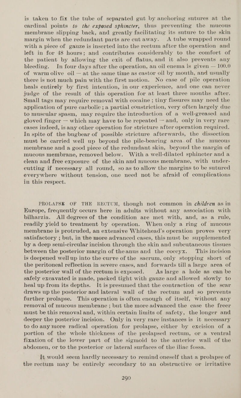 is taken to fix the tube of separated gut by anchoring sutures at the cardinal points to the exposed sphincter, thus preventing the mucous membrane slipping back, and greatly facilitating its suture to the skin margin when the redundant parts are cut away. A tube wrapped round with a piece of gauze is inserted into the rectum after the operation and left in for 48 hours; and contributes considerably to the comfort of the patient by allowing the exit of flatus, and it also prevents any bleeding. In four days after the operation, an oil enema is given — 100.0 of warm olive oil — at the same time as castor oil by mouth, and usually there is not much pain with the first motion. No case of pile operation heals entirely by first intention, in our experience, and one can never judge of the result of this operation for at least three months after. Small tags may require removal with cocaine ; tiny fissures may need the application of pure carbolic ; a partial constriction, very often largely due to muscular spasm, may require the introduction of a well-greased and gloved finger — which may have to be repeated — and, only in very rare cases indeed, is any other operation for stricture after operation required. In spite of the bugbear of possible stricture afterwards, the dissection must be carried well up beyond the pile-bearing area.of the mucous membrane and a good piece of the redundant skin, beyond the margin of mucous membrane, removed below. With a well-dilated sphincter and a clean and free exposure of the skin and mucous membrane, with under- cutting if necessary all round, so as to allow the margins to be sutured everywhere without tension, one need not be afraid of complications in this respect. PROLAPSE OF THE RECTUM, though not common in children as in Europe, frequently occurs here in adults without any association with bilharzia. All degrees of the condition are met with, and, as a rule, readily yield to treatment by operation. When only a ring of mucous membrane is protruded, an extensive Whitehead’s operation proves very satisfactory ; but, in the more advanced cases, this must be supplemented by a deep semi-circular incision through the skin and subcutaneous tissues between the posterior margin of theanus and the coccyx. This incision is deepened well up into the curve of the sacrum, only stopping short of the peritoneal reflection in severe cases, and forwards till a large area of the posterior wall of the rectum is exposed. As large a hole as can be safely excavated is made, packed tight with gauze and allowed slowly to heal up from its depths. It is presumed that the contraction of the scar draws up the posterior and lateral wall of the rectum and so prevents further prolapse. This operation is often enough of itself, without any removal of mucous membrane ; but the more advanced the case the freer must be this removal and, within certain limits of safety, the longer and deeper the posterior incision. Only in very rare instances is it necessary to do any more radical operation for prolapse, either by excision of a portion of the whole thickness of the prolapsed rectum, or a ventral fixation of the lower part of the sigmoid to the anterior wall of the’ abdomen, or to the posterior or lateral surfaces of the iliac fossa. [t would seem hardly necessary to remind oneself that a prolapse of the rectum may be entirely secondary t6 an obstructive or irritative