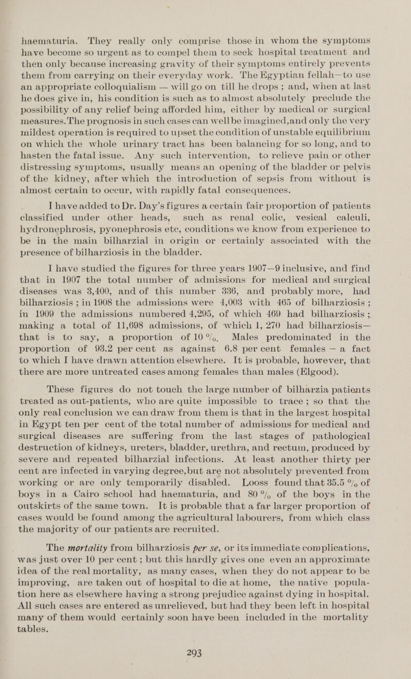 haematuria. They really only comprise those in whom the symptoms have become so urgent as to compel them to seek hospital treatment and then only because increasing gravity of their symptoms entirely prevents them from carrying on their everyday work. The Egyptian fellah—to use an appropriate colloquialism — will go on till he drops ; and, when at last he does give in, his condition is such as to almost absolutely preclude the possibility of any relief being afforded him, either by medical or surgical measures. The prognosis in such cases can well be imagined,and only the very mildest operation is required to upset the condition of unstable equilibrium on which the whole urinary tract has been balancing for so long, and to hasten the fatal issue. Any such intervention, to relieve pain or other distressing symptoms, usually means an opening of the bladder or pelvis of the kidney, after which the introduction of sepsis from without is almost certain to occur, with rapidly fatal consequences. I have added to Dr. Day’s figures a certain fair proportion of patients classified under other heads, such as renal colic, vesical caleuli, hydronephrosis, pyonephrosis etc, conditions we know from experience to be in the main bilharzial in origin or certainly associated with the presence of bilharziosis in the bladder. I have studied the figures for three years 1907—9 inclusive, and find that in 1907 the total number of admissions for medical and surgical diseases was 38,400, and of this number 3836, and probably more, had bilharziosis ; in 1908 the admissions were 4,003 with 465 of bilharziosis ; in 1909 the admissions numbered 4,295, of which 469 had_ bilharziosis ;. making a total of 11,698 admissions, of which 1, 270 had bilharziosis— that is to say, a proportion of 10°. Males predominated in the proportion of 93.2 percent as against 6.8 percent females — a fact to which I have drawn attention elsewhere. It is probable, however, that there are more untreated cases among females than males (Elgood). These figures do not touch the large number of bilharzia patients treated as out-patients, who are quite impossible to trace; so that the only real conclusion we can draw from them is that in the largest hospital in Egypt ten per cent of the total number of admissions for medical and surgical diseases are suffering from the last stages of pathological destruction of kidneys, ureters, bladder, urethra, and rectum, produced by severe and repeated bilharzial infections. At least another thirty per cent are infected in varying degree, but are not absolutely prevented from working or are only temporarily disabled. Looss found that 35.5 °/o of boys in a Cairo school had haematuria, and 80°/, of the boys in the outskirts of the same town. It is probable that afar larger proportion of cases would be found among the agricultural labourers, from which class the majority of our patients are recruited. . The mortality from bilharziosis per se, or its immediate complications, was just over 10 per cent ; but this hardly gives one even an approximate idea of the real mortality, as many cases, when they do not appear to be improving, are taken out of hospital to die at home, the native popula- tion here as elsewhere having a strong prejudice against dying in hospital. All such cases are entered as unrelieved, but had they been left in hospital many of them would certainly soon have been included in the mortality tables.