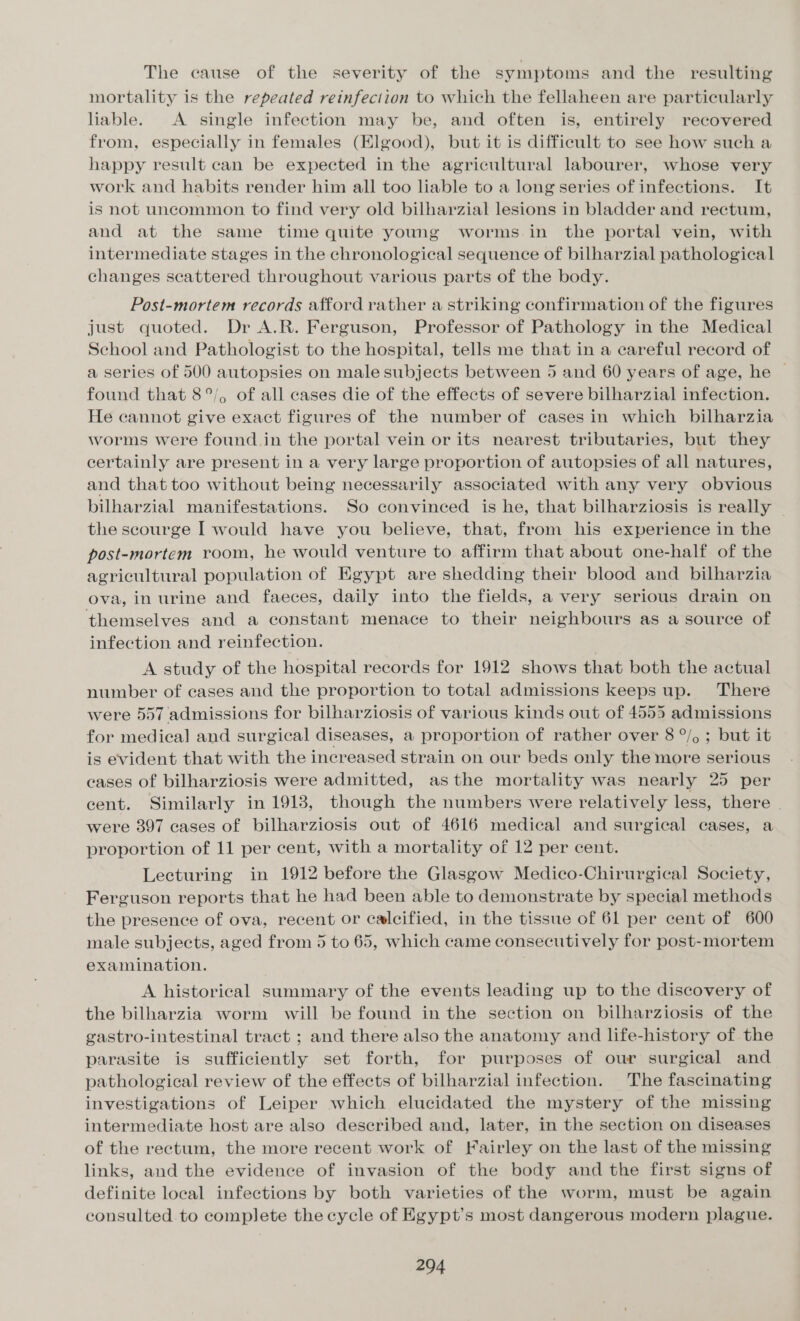 The cause of the severity of the symptoms and the resulting mortality is the repeated reinfection to which the fellaheen are particularly liable. A single infection may be, and often is, entirely recovered from, especially in females (Elgood), but it is difficult to see how such a happy result can be expected in the agricultural labourer, whose very work and habits render him all too liable to a long series of infections. It is not uncommon to find very old bilharzial lesions in bladder and rectum, and at the same time quite young worms. in the portal vein, with intermediate stages in the chronological sequence of bilharzial pathological changes scattered throughout various parts of the body. Post-mortem records afford rather a striking confirmation of the figures just quoted. Dr A.R. Ferguson, Professor of Pathology in the Medical School and Pathologist to the hospital, tells me that in a careful record of a series of 500 autopsies on male subjects between 5 and 60 years of age, he © found that 8°/, of all cases die of the effects of severe bilharzial infection. He cannot give exact figures of the number of cases in which bilharzia worms were found.in the portal vein or its nearest tributaries, but they certainly are present in a very large proportion of autopsies of all natures, and that too without being necessarily associated with any very obvious bilharzial manifestations. So convinced is he, that bilharziosis is really | the scourge I would have you believe, that, from his experience in the post-mortem room, he would venture to affirm that about one-half of the agricultural population of Egypt are shedding their blood and bilharzia ova, in urine and faeces, daily into the fields, a very serious drain on themselves and a constant menace to their neighbours as a source of infection and reinfection. | A study of the hospital records for 1912 shows that both the actual number of cases and the proportion to total admissions keeps up. There were 557 admissions for bilharziosis of various kinds out of 4555 admissions for medical and surgical diseases, a proportion of rather over 8 °/, ; but it is evident that with the increased strain on our beds only the more serious ceases of bilharziosis were admitted, asthe mortality was nearly 25 per eent. Similarly in 19138, though the numbers were relatively less, there ~ were 397 cases of bilharziosis out of 4616 medical and surgical cases, a proportion of 11 per cent, with a mortality of 12 per cent. Lecturing in 1912 before the Glasgow Medico-Chirurgical Society, Ferguson reports that he had been able to demonstrate by special methods the presence of ova, recent or calcified, in the tissue of 61 per cent of 600 male subjects, aged from 5 to 65, which came consecutively for post-mortem examination. A historical summary of the events leading up to the discovery of the bilharzia worm will be found in the section on bilharziosis of the gastro-intestinal tract ; and there also the anatomy and life-history of the parasite is sufficiently set forth, for purposes of our surgical and pathological review of the effects of bilharzial infection. The fascinating investigations of Leiper which elucidated the mystery of the missing intermediate host are also deseribed and, later, in the section on diseases of the rectum, the more recent work of [Fairley on the last of the missing links, and the evidence of invasion of the body and the first signs of definite local infections by both varieties of the worm, must be again consulted to complete the cycle of Egypt's most dangerous modern plague.