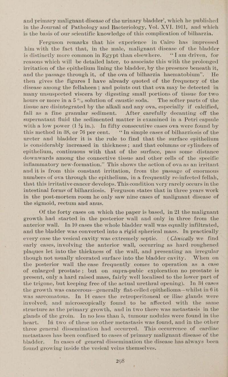 and primary malignant disease of the urinary bladder’, which he published in the Journal of Pathology and Bacteriology, Vol. XVI. 1911, and which is the basis of our scientific knowledge of this complication of bilharzia. Ferguson remarks that his experience in Cairo has impressed him with the fact that, in the male, malignant disease of the bladder is distinctly more common in Egypt than elsewhere. ‘‘Il am driven, for reasons which will be detailed later, to associate this with the prolonged irritation of the epithelium lining the bladder, by the presence beneath it, and the passage through it, of the ova of bilharzia haematobium”. He then gives the figures | have already quoted of the frequency of the disease among the fellaheen ; and points out that ova may be detected in many unsuspected viscera by digesting small portions of tissue for two hours or more in a 5 °/, solution of caustic soda. The softer parts of the tissue are disintegrated by the alkali and any ova, especially if calcified, fall as a fine granular sediment. After carefully decanting off the supernatant fluid the sedimented matter is examined in a Petri capsule with a low power (1 % in.). In fifty consecutive cases ova were found by this method in 388, or 76 per cent. ‘‘In simple cases of bilharziosis of the ureter and bladder it is the rule to find that the surface epithelium is considerably increased in thickness; and that columns or cylinders of epithelium, continuous with that of the surface, pass some distance downwards among the connective tissue and other cells of the specific inflammatory new-formation.” This shows the action of ova as an irritant and itis from this constant irritation, from the passage of enormous numbers of ova through the epithelium, in a frequently re-infected fellah, | that this irritative cancer develops. This condition very rarely occurs in the intestinal forms of bilharziosis. Ferguson states that in three years work in the post-mortem room he only saw nine cases of malignant disease of the sigmoid, rectum and anus. _ Of the forty cases on which the paper is based, in 21 the malignant growth had started in the posterior wall and only in three from the anterior wall. In 10 cases the whole bladder wall was equally infiltrated, and the bladder was converted into a rigid spherical mass. In practically every case the vesical cavity was extremely septic. (Clinically we find early cases, involving the anterior wall, occurring as hard roughened plaques let into the thickness of the wall, and presenting an irregular though not usually ulcerated surface into the bladder cavity. When on the posterior wall the case frequently comes to operation as a case of enlarged prostate; but on supra-pubic exploration no prostate is present, only a hard raised mass, fairly well localised to the lower part of the trigone, but keeping free of the actual urethral opening). In 34 cases the growth was cancerous—generally flat-celled epithelioma—whilst in 6 it was sarcomatous. In 14 cases the retroperitoneal or iliac glands were involved; and microscopically found to be affected with the same structure as the primary growth, and in two there was metastasis in the glands of the groin. Jn no less than 5, tumour nodules were found in the heart. In two of these no other metastasis was found, and in the other three general dissemination had occurred. This occurrence of cardiac metastases has been confined to cases of primary malignant disease of the bladder. In cases of general dissemination the disease has always been found growing inside the vesical veins themselves.