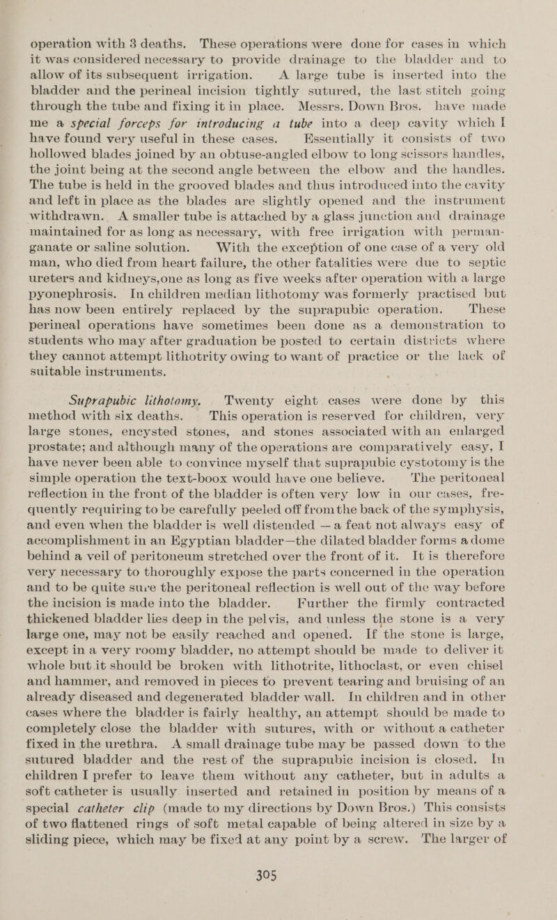 operation with 3 deaths. These operations were done for cases in which it was considered necessary to provide drainage to the bladder and to allow of its subsequent irrigation. A large tube is inserted into the bladder and the perineal incision tightly sutured, the last stitch going through the tube and fixing it in place. Messrs. Down Bros. have made me a special forceps for introducing a tube into a deep cavity which I have found very useful in these cases. Essentially it consists of two hollowed blades joined by an obtuse-angled elbow to long scissors handles, the joint being at the second angle between the elbow and the handles. The tube is held in the grooved blades and thus introduced into the cavity and left in place as the blades are slightly opened and the instrument withdrawn. A smaller tube is attached by a glass junction and drainage maintained for as long as necessary, with free irrigation with perman- ganate or saline solution. With the exception of one case of a very old man, who died from heart failure, the other fatalities were due to septic ureters and kidneys,one as long as five weeks after operation with a large pyonephrosis. In children median lithotomy was formerly practised but has now been entirely replaced by the suprapubic operation. These perineal operations have sometimes been done as a demonstration to students who may after graduation be posted to certain districts where they cannot attempt lithotrity owing to want of practice or the lack of suitable instruments. Suprapubic lithotomy. Twenty eight cases were done by this method with six deaths. This operation is reserved for children, very large stones, encysted stones, and stones associated with an enlarged prostate; and although many of the operations are comparatively easy, I have never been able to convince myself that suprapubic cystotomy is the simple operation the text-boox would have one believe. The peritoneal reflection in the front of the bladder is often very low in our cases, fre- quently requiring to be carefully peeled off fromthe back of the symphysis, and even when the bladder is well distended —a feat not always easy of accomplishment in an Egyptian bladder—the dilated bladder forms a dome behind a veil of peritoneum stretched over the front of it. It is therefore very necessary to thoroughly expose the parts concerned in the operation and to be quite suie the peritoneal reflection is well out of the way before the incision is made into the bladder. Further the firmly contracted thickened bladder lies deep in the pelvis, and unless the stone is a very large one, may not be easily reached and opened. If the stone is large, except in a very roomy bladder, no attempt should be made to deliver it whole but. it should be broken with lithotrite, lithoclast, or even chisel and hammer, and removed in pieces to prevent tearing and bruising of an already diseased and degenerated bladder wall. In children and in other cases where the bladder is fairly healthy, an attempt should be made to completely close the bladder with sutures, with or without a catheter fixed in the urethra. A small drainage tube may be passed down to the sutured bladder and the rest of the suprapubic incision is closed. In children I prefer to leave them without any catheter, but in adults a soft catheter is usually inserted and retained in position by means of a special catheter clip (made to my directions by Down Bros.) This consists of two flattened rings of soft metal capable of being altered in size by a sliding piece, which may be fixed at any point by a screw. The larger of