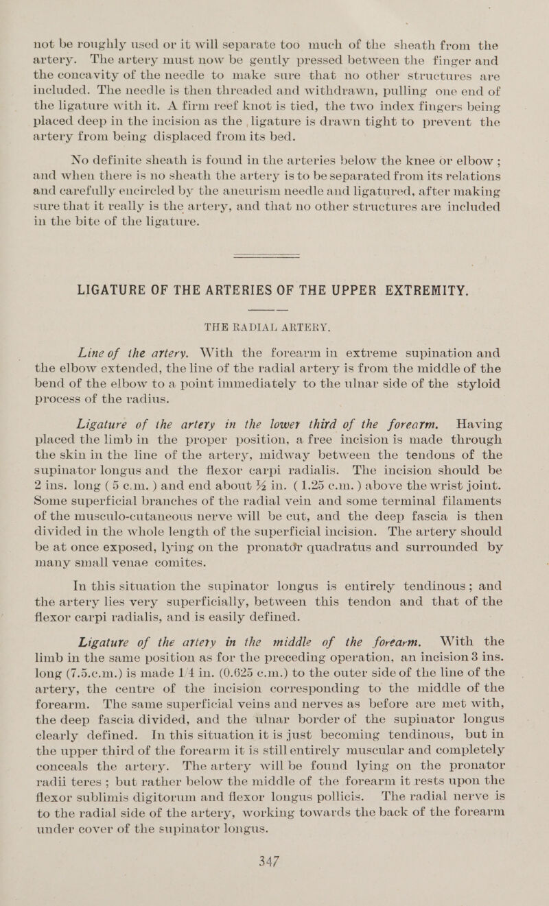 not be roughly used or it will separate too much of the sheath from the artery. The artery must now be gently pressed between the finger and the concavity of the needle to make sure that no other structures are included. The needle is then threaded and withdrawn, pulling one end of the ligature with it. A firm reef knot is tied, the two index fingers being placed deep in the incision as the , ligature is drawn tight to prevent the artery from being displaced from its bed. No definite sheath is found in the arteries below the knee or elbow ; and when there is no sheath the artery is to be separated from its relations and carefully encircled by the aneurism needle and ligatured, after making sure that it really is the artery, and that no other structures are included in the bite of the ligature. LIGATURE OF THE ARTERIES OF THE UPPER EXTREMITY. THE RADIAL ARTERY. Line of the artery. With the forearm in extreme supination and the elbow extended, the line of the radial artery is from the middle of the bend of the elbow to a point immediately to the ulnar side of the styloid process of the radius. Ligature of the artery in the lower third of the forearm. UHaving placed the limb in the proper position, a free incision is made through the skin in the line of the artery, midway between the tendons of the supinator longus and the flexor carpi radialis. The incision should be 2 ins. long (5e.m.) and end about % in. (1.25 c.m.) above the wrist joint. Some superficial branches of the radial vein and some terminal filaments of the musculo-cutaneous nerve will be cut, and the deep fascia is then divided in the whole length of the superficial incision. The artery should be at once exposed, lying on the pronatdr quadratus and surrounded by many small venae comites. In this situation the supinator longus is entirely tendinous; and the artery lies very superficially, between this tendon and that of the flexor carpi radialis, and is easily defined. Ligature of the artery in the middle of the forearm. With the limb in the same position as for the preceding operation, an incision 8 ins. long (7.5.¢.m.) is made 1/4 in. (0.625 ¢.m.) to the outer side of the line of the artery, the centre of the incision corresponding to the middle of the forearm. The same superficial veins and nerves as before are met with, the deep fascia divided, and the ulnar border of the supinator longus clearly defined. In this situation it is just becoming tendinous, but in the upper third of the forearm it is still entirely muscular and completely eonceals the artery. The artery will be found lying on the pronator radii teres ; but rather below the middle of the forearm it rests upon the flexor sublimis digitorum and flexor longus pollicis. The radial nerve is to the radial side of the artery, working towards the back of the forearm under cover of the supinator longus.