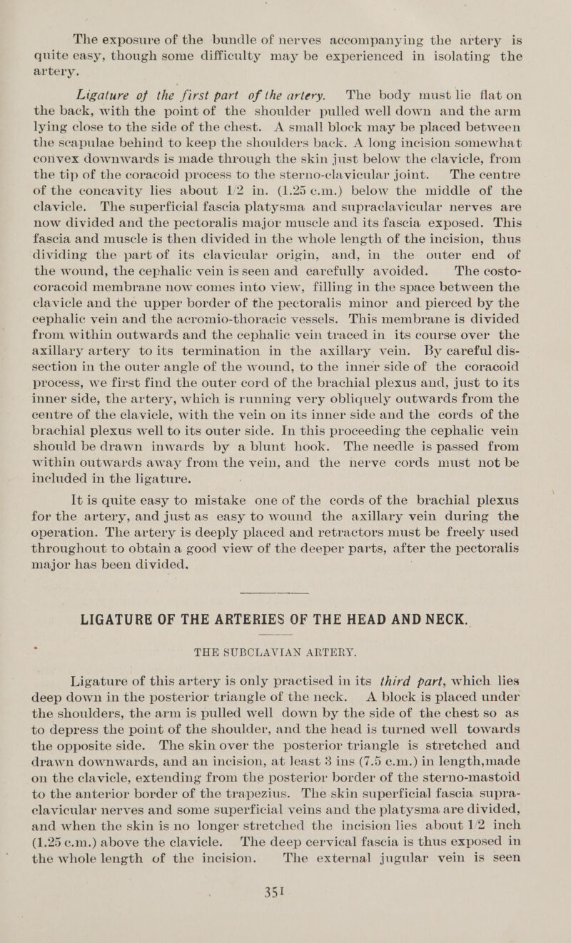 The exposure of the bundle of nerves accompanying the artery is quite easy, though some difficulty may be experienced in isolating the artery. Ligature of the first part of the artery. The body must lie flat on the back, with the point of the shoulder pulled well down and the arm lying close to the side of the chest. A small block may be placed between the scapulae behind to keep the shoulders back. A long incision somewhat convex downwards is made through the skin just below the clavicle, from the tip of the coracoid process to the sterno-clavicular joint. The centre of the concavity lies about 1/2 in. (1.25 ¢.m.) below the middle of the clavicle. The superficial fascia platysma and supraclavicular nerves are now divided and the pectoralis major muscle and its fascia exposed. This fascia and muscle is then divided in the whole length of the incision, thus dividing the part of its clavicular origin, and, in the outer end of the wound, the cephalic vein isseen and carefully avoided. The costo- coracoid membrane now comes into view, filling in the space between the clavicle and the upper border of the pectoralis minor and pierced by the cephalic vein and the acromio-thoracic vessels. This membrane is divided from within outwards and the cephalic vein traced in its course over the axillary artery toits termination in the axillary vein. By careful dis- section in the outer angle of the wound, to the inner side of the coracoid process, we first find the outer cord of the brachial plexus and, just to its inner side, the artery, which is running very obliquely outwards from the centre of the clavicle, with the vein on its inner side and the cords of the brachial plexus well to its outer side. In this proceeding the cephalic vein should be drawn inwards by a blunt hook. The needle is passed from within outwards away from the vein, and the nerve cords must not be included in the ligature. It is quite easy to mistake one of the cords of the brachial plexus for the artery, and just as easy to wound the axillary vein during the operation. The artery is deeply placed and retractors must be freely used throughout to obtain a good view of the deeper parts, after the pectoralis major has been divided, . LIGATURE OF THE ARTERIES OF THE HEAD AND NECK. 7 THE SUBCLAVIAN ARTERY. Ligature of this artery is only practised in its third part, which lies deep down in the posterior triangle of the neck. &lt;A block is placed under the shoulders, the arm is pulled well down by the side of the chest so as to depress the point of the shoulder, and the head is turned well towards the opposite side. The skin over the posterior triangle is stretched and drawn downwards, and an incision, at Jeast 3 ins (7.5 e.m.) in length,made on the clavicle, extending from the posterior border of the sterno-mastoid to the anterior border of the trapezius. The skin superficial fascia supra- elavicular nerves and some superficial veins and the platysma are divided, and when the skin is no longer stretched the incision lies about 1/2 inch (1.25 c.m.) above the clavicle. The deep cervical fascia is thus exposed in the whole length of the incision. The external jugular vein is seen