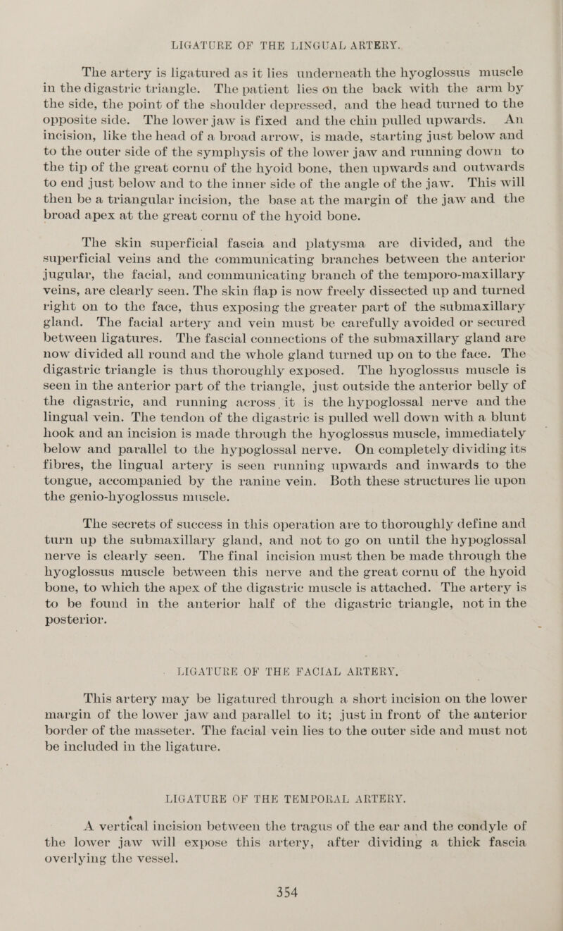 The artery is ligatured as it lies underneath the hyoglossus muscle in the digastric triangle. The patient lies on the back with the arm by the side, the point of the shoulder depressed, and the head turned to the opposite side. The lower jaw is fixed and the chin pulled upwards. An incision, like the head of a broad arrow, is made, starting just below and to the outer side of the symphysis of the lower jaw and running down to the tip of the great cornu of the hyoid bone, then upwards and outwards to end just below and to the inner side of the angle of the jaw. This will then be a triangular incision, the base at the margin of the jaw and the broad apex at the great cornu of the hyoid bone. The skin superficial fascia and platysma are divided, and the superficial veins and the communicating branches between the anterior jugular, the facial, and communicating branch of the temporo-maxillary veins, are clearly seen. The skin flap is now freely dissected up and turned right on to the face, thus exposing the greater part of the submaxillary gland. The facial artery and vein must be carefully avoided or secured between ligatures. The fascial connections of the submaxillary gland are now divided all round and the whole gland turned up on to the face. The digastric triangle is thus thoroughly exposed. The hyoglossus muscle is seen in the anterior part of the triangle, just outside the anterior belly of the digastric, and running across. it is the hypoglossal nerve and the lingual vein. The tendon of the digastric is pulled well down with a blunt hook and an incision is made through the hyoglossus muscle, immediately below and parallel to the hypoglossal nerve. On completely dividing its fibres, the lingual artery is seen running upwards and inwards to the tongue, accompanied by the ranine vein. Both these structures lie upon the genio-hyoglossus muscle. The secrets of success in this operation are to thoroughly define and turn up the submaxillary gland, and not to go on until the hypoglossal nerve is clearly seen. The final incision must then be made through the hyoglossus muscle between this nerve and the great cornu of the hyoid bone, to which the apex of the digastric muscle is attached. The artery is to be found in the anterior half of the digastric triangle, not in the posterior. LIGATURE OF THE FACIAL ARTERY, This artery may be ligatured through a short incision on the lower margin of the lower jaw and parallel to it; just in front of the anterior border of the masseter. The facial vein lies to the outer side and must not be included in the ligature. LIGATURE OF THE TEMPORAL ARTERY. e A vertical incision between the tragus of the ear and the condyle of the lower jaw will expose this artery, after dividing a thick fascia overlying the vessel.