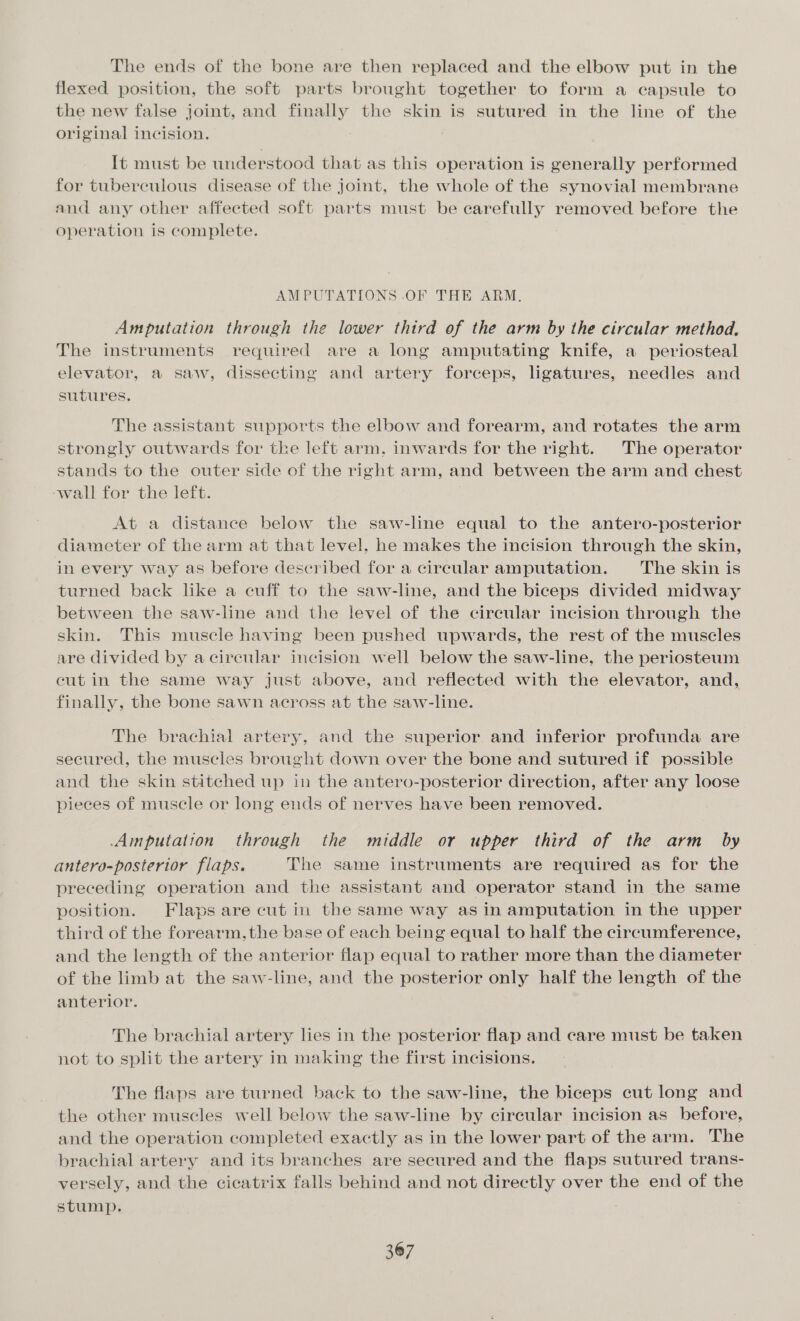 The ends of the bone are then replaced and the elbow put in the flexed position, the soft parts brought together to form a eapsule to the new false joint, and finally the skin is sutured in the line of the original incision. It must be understood that as this operation is generally performed for tuberculous disease of the joint, the whole of the synovial membrane and any other affected soft parts must be carefully removed before the operation is complete. AMPUTATIONS .OF THE ARM, Amputation through the lower third of the arm by the circular method. The instruments required are a long amputating knife, a periosteal elevator, a saw, dissecting and artery forceps, ligatures, needles and sutures. The assistant supports the elbow and forearm, and rotates the arm strongly outwards for the left arm. inwards for the right. The operator stands to the outer side of the right arm, and between the arm and chest ‘wall for the left. At a distance below the saw-line equal to the antero-posterior diameter of the arm at that level, he makes the incision through the skin, in every way as before described for a circular amputation. The skin is turned back like a cuff to the saw-line, and the biceps divided midway between the saw-line and the level of the circular incision through the skin. This muscle having been pushed upwards, the rest of the muscles are divided by acircular incision well below the saw-line, the periosteum cut in the same way just above, and reflected with the elevator, and, finally, the bone sawn across at the saw-line. The brachial artery, and the superior and inferior profunda are secured, the muscles brought down over the bone and sutured if possible and the skin stitched up in the antero-posterior direction, after any loose pieces of muscle or long ends of nerves have been removed. Amputation through the middle or upper third of the arm by antero-posterior flaps. The same instruments are required as for the preceding operation and the assistant and operator stand in the same position. Flaps are cut in the same way as in amputation in the upper third of the forearm, the base of each being equal to half the circumference, and the length of the anterior flap equal to rather more than the diameter of the limb at the saw-line, and the posterior only half the length of the anterior. The brachial artery lies in the posterior flap and care must be taken not to split the artery in making the first incisions. The flaps are turned back to the saw-line, the biceps cut long and the other muscles well below the saw-line by cireular incision as before, and the operation completed exactly as in the lower part of the arm. The brachial artery and its branches are secured and the flaps sutured trans- versely, and the cicatrix falls behind and not directly over the end of the stump.