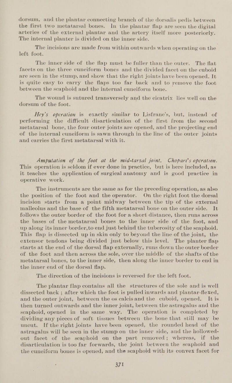 dorsum, and the plantar connecting branch of the dorsalis pedis between the first two metatarsal bones. In the plantar flap are seen the digital arteries of the external plantar and the artery itself more posteriorly. The internal planter is divided on the inner side. The incisions are made from within outwards when operating on the left foot. The inner side of the flap must be fuller than the outer. The flat facets on the three cuneiform bones and the divided facet on the cuboid are seen in the stump, and show that the right joints have been opened. It is quite easy to carry the flaps too far back and to remove the foot between the scaphoid and the internal cuneiform bone. The wound is sutured transversely and the cicatrix lies well on the dorsum of the foot. Hey’s operation is exactly similar to Lisfranc’s, but, instead of performing the difficult disarticulation of the first from the second metatarsal bone, the four outer joints are opened, and the projecting end of the internal cuneiform is sawn through in the line of the outer joints and carries the first metatarsal with it. Amputation of the foot at the mid-tarsal joint. Chopart’s operation. This operation is seldom if ever done in practice, but is here included, as it teaches the application of surgical anatomy and is good practice in operative work. The instruments are the same as for the preceding operation, as also the position of the foot and the operator. On the right foot the dorsal incision starts from a point midway between the tip of the external malleolus and the base of the fifth metatarsal bone on the outer side. It follows the outer border of the foot for a short distance, then runs across the bases of the metatarsal bones to the inner side of the foot, and up along its inner border,to end just behind the tuberosity of the scaphoid. This flap is dissected up in skin only to beyond the line of the joint, the extensor tendons being divided just below this level. The planter flap starts at the end of the dorsal flap externally, runs down the outer border of the foot and then across the sole, over the middle of the shafts of the metatarsal bones, to the inner side, then along the inner border to end in the inner end of the dorsal flap. The direction of the incisions is reversed for the left foot. The plantar flap contains all the structures of the sole and is well dissected back ; after which the foot is pulled inwards and plantar-flexed, and the outer joint, between the os calcisand the cuboid, opened. It is then turned outwards and the inner joint, between the astragalus and the scaphoid, opened in the same way. The operation is completed by dividing any pieces of soft tissues between the bone that still may be uncut. If the right joints have been opened, the rounded head of the astragalus will be seen in the stump on the inner side, and the hollowed- out facet of the scaphoid on the part removed; whereas, if the disarticulation is too far forwards, the joint between the scaphoid and the cuneiform bones is opened, and the scaphoid with its convex facet for