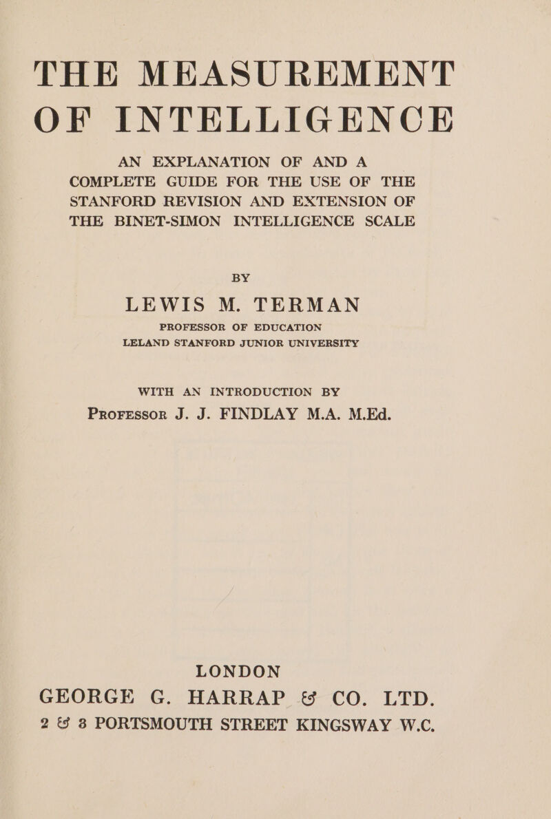 OF INTELLIGENCE AN EXPLANATION OF AND A COMPLETE GUIDE FOR THE USE OF THE STANFORD REVISION AND EXTENSION OF THE BINET-SIMON INTELLIGENCE SCALE BY LEWIS M. TERMAN PROFESSOR OF EDUCATION LELAND STANFORD JUNIOR UNIVERSITY WITH AN INTRODUCTION BY Proressor J. J. FINDLAY M.A. M.Ed. LONDON GEORGE G. HARRAP &amp; CO. LTD. 2 &amp; 8 PORTSMOUTH STREET KINGSWAY W.C.