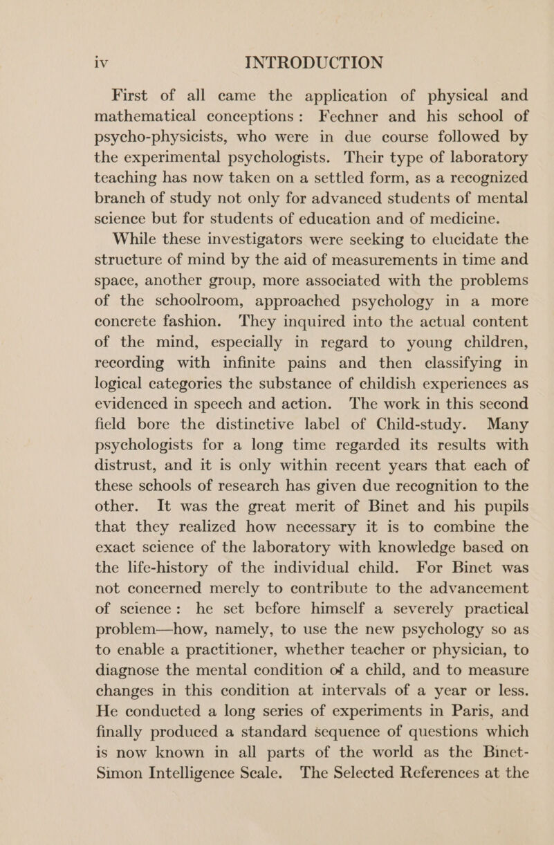 First of all came the application of physical and mathematical conceptions: Fechner and his school of psycho-physicists, who were in due course followed by the experimental psychologists. Their type of laboratory teaching has now taken on a settled form, as a recognized branch of study not only for advanced students of mental science but for students of education and of medicine. While these investigators were seeking to elucidate the structure of mind by the aid of measurements in time and space, another group, more associated with the problems of the schoolroom, approached psychology in a more concrete fashion. They inquired into the actual content of the mind, especially in regard to young children, recording with infinite pains and then classifying in logical categories the substance of childish experiences as evidenced in speech and action. The work in this second field bore the distinctive label of Child-study. Many psychologists for a long time regarded its results with distrust, and it is only within recent years that each of these schools of research has given due recognition to the other. It was the great merit of Binet and his pupils that they realized how necessary it is to combine the exact science of the laboratory with knowledge based on the life-history of the individual child. For Binet was not concerned merely to contribute to the advancement of science: he set before himself a severely practical problem—how, namely, to use the new psychology so as to enable a practitioner, whether teacher or physician, to diagnose the mental condition of a child, and to measure changes in this condition at intervals of a year or less. He conducted a long series of experiments in Paris, and finally produced a standard sequence of questions which is now known in all parts of the world as the Binet- Simon Intelligence Scale. The Selected References at the
