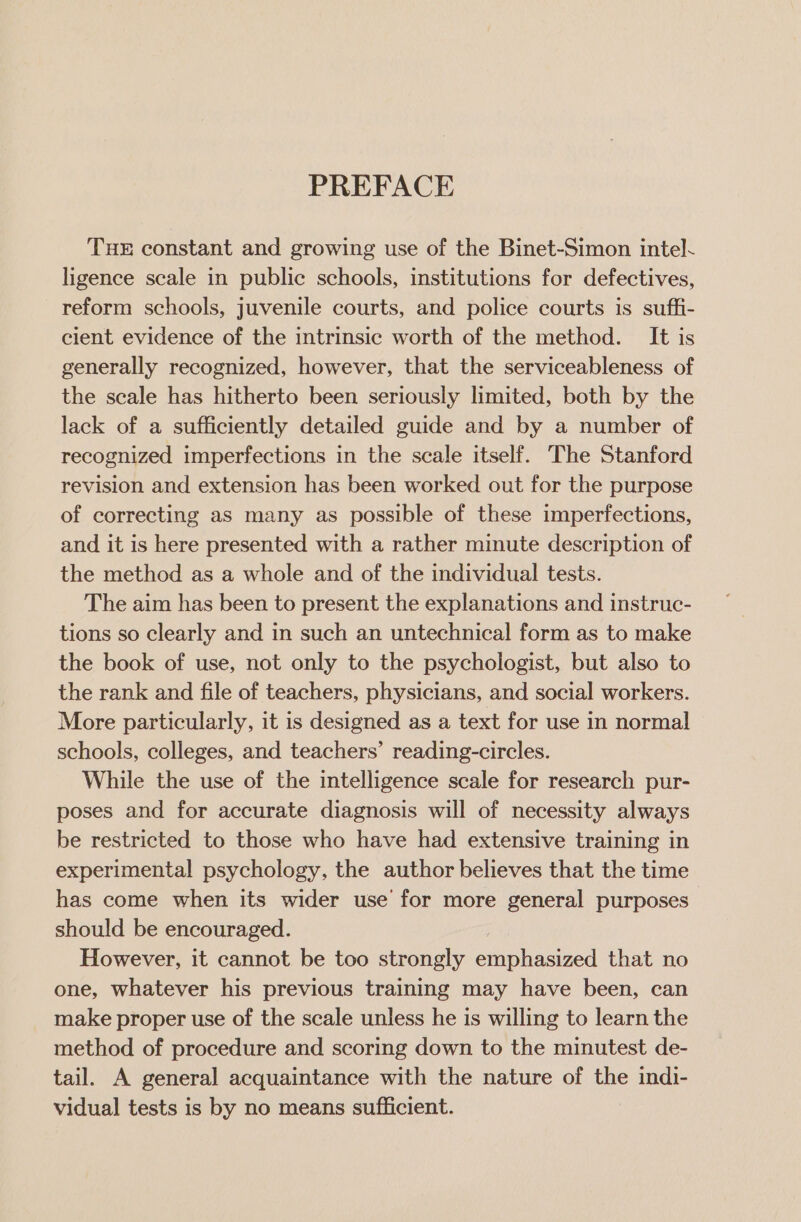 PREFACE THE constant and growing use of the Binet-Simon intel. ligence scale in public schools, institutions for defectives, reform schools, juvenile courts, and police courts is suffi- cient evidence of the intrinsic worth of the method. It is generally recognized, however, that the serviceableness of the scale has hitherto been seriously limited, both by the lack of a sufficiently detailed guide and by a number of recognized imperfections in the scale itself. The Stanford revision and extension has been worked out for the purpose of correcting as many as possible of these imperfections, and it is here presented with a rather minute description of the method as a whole and of the individual tests. The aim has been to present the explanations and instruc- tions so clearly and in such an untechnical form as to make the book of use, not only to the psychologist, but also to the rank and file of teachers, physicians, and social workers. More particularly, it is designed as a text for use in normal schools, colleges, and teachers’ reading-circles. While the use of the intelligence scale for research pur- poses and for accurate diagnosis will of necessity always be restricted to those who have had extensive training in experimental psychology, the author believes that the time has come when its wider use for more general purposes should be encouraged. However, it cannot be too strongly eaiphasizedl that no one, whatever his previous training may have been, can make proper use of the scale unless he is willing to learn the method of procedure and scoring down to the minutest de- tail. A general acquaintance with the nature of the indi- vidual tests is by no means sufficient.