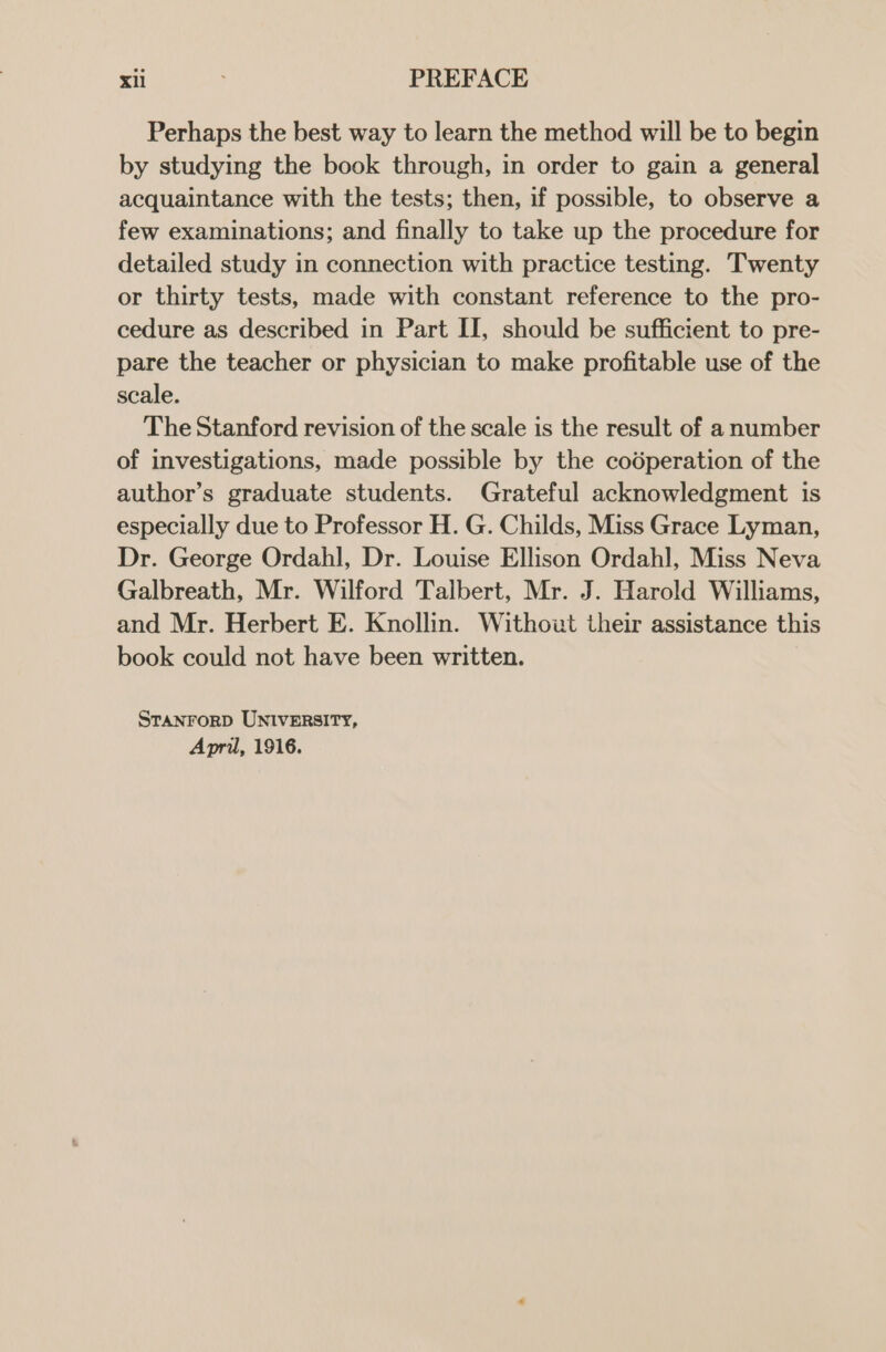 Perhaps the best way to learn the method will be to begin by studying the book through, in order to gain a general acquaintance with the tests; then, if possible, to observe a few examinations; and finally to take up the procedure for detailed study in connection with practice testing. Twenty or thirty tests, made with constant reference to the pro- cedure as described in Part II, should be sufficient to pre- pare the teacher or physician to make profitable use of the scale. The Stanford revision of the scale is the result of a number of investigations, made possible by the codperation of the author’s graduate students. Grateful acknowledgment is especially due to Professor H. G. Childs, Miss Grace Lyman, Dr. George Ordahl, Dr. Louise Ellison Ordahl, Miss Neva Galbreath, Mr. Wilford Talbert, Mr. J. Harold Williams, and Mr. Herbert E. Knollin. Without their assistance this book could not have been written. STANFORD UNIVERSITY, Apri, 1916.