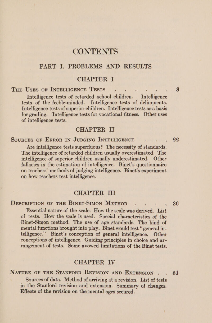 CONTENTS PART I. PROBLEMS AND RESULTS CHAPTER I Tue Uses or INTELLIGENCE TESTS eee fA Intelligence tests of retarded school children. Intelligence tests of the feeble-minded. Intelligence tests of delinquents. Intelligence tests of superior children. Intelligence tests as a basis for grading. Intelligence tests for vocational fitness. Other uses of intelligence tests. 3 CHAPTER II Sources OF Error IN JUDGING INTELLIGENCE padiperans.: OO Are intelligence tests superfluous? The necessity of standards. The intelligence of retarded children usually overestimated. The intelligence of superior children usually underestimated. Other fallacies in the estimation of intelligence. Binet’s questionnaire on teachers’ methods of judging intelligence. Binet’s experiment on how teachers test intelligence. CHAPTER III DESCRIPTION OF THE BrnET-Stmon METHOD... . 36 Essential nature of the scale. How the scale was derived. List of tests. How the scale is used. Special characteristics of the Binet-Simon method. The use of age standards. The kind of mental functions brought into play. Binet would test “ general in- telligence.”” Binet’s conception of general intelligence. Other conceptions of intelligence. Guiding principles in choice and ar- rangement of tests. Some avowed limitations of the Binet tests. CHAPTER IV NATURE OF THE STANFORD REVISION AND Extension . . 51 Sources of data. Method of arriving at a revision. List of tests in the Stanford revision and extension. Summary of changes. Effects of the revision on the mental ages secured.