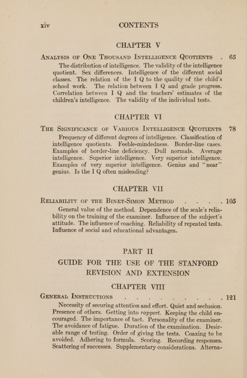 CHAPTER V The distribution of intelligence. The validity of the intelligence quotient. Sex differences. Intelligence of the different social classes. The relation of the I Q to the quality of the child’s school work. The relation between I Q and grade progress. Correlation between I Q and the teachers’ estimates of the children’s intelligence. The validity of the individual tests. CHAPTER VI Frequency of different degrees of intelligence. Classification of intelligence quotients. Feeble-mindedness. Border-line cases. Examples of border-line deficiency. Dull normals. Average intelligence. Superior intelligence. Very superior intelligence. Examples of very superior intelligence. Genius and “near”’ genius. Is the I Q often misleading? CHAPTER VII General value of the method. Dependence of the scale’s relia- bility on the training of the examiner. Influence of the subject’s attitude. The influence of coaching. Reliability of repeated tests. Influence of social and educational advantages. PART II GUIDE FOR THE USE OF THE STANFORD REVISION AND EXTENSION CHAPTER VIII Necessity of securing attention and effort. Quiet and seclusion. Presence of others. Getting into rapport. Keeping the child en- couraged. The importance of tact. Personality of the examiner. The avoidance of fatigue. Duration of the examination. Desir- able range of testing. Order of giving the tests. Coaxing to be avoided. Adhering to formula. Scoring. Recording responses. Scattering of successes. Supplementary considerations. Alterna- 65 78