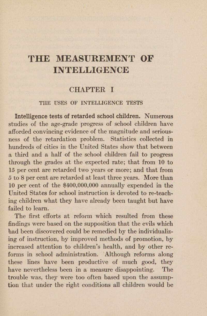 THE MEASUREMENT OF INTELLIGENCE CHAPTER I THE USES OF INTELLIGENCE TESTS Intelligence tests of retarded school children. Numerous studies of the age-grade progress of school children have afforded convincing evidence of the magnitude and serious- ness of the retardation problem. Statistics collected in hundreds of cities in the United States show that between a third and a half of the school children fail to progress through the grades at the expected rate; that from 10 to 15 per cent are retarded two years or more; and that from 5 to 8 per cent are retarded at least three years. More than 10 per cent of the $400,000,000 annually expended in the United States for school instruction is devoted to re-teach- ing children what they have already been taught but have failed to learn. The first efforts at reform which resulted from these findings were based on the supposition that the evils which had been discovered could be remedied by the individualiz- ing of instruction, by improved methods of promotion, by increased attention to children’s health, and by other re- forms in school administration. ‘Although reforms along these lines have been productive of much good, they have nevertheless been in a measure disappointing. The trouble was, they were too often based upon the assump- tion that under the right conditions all children would be