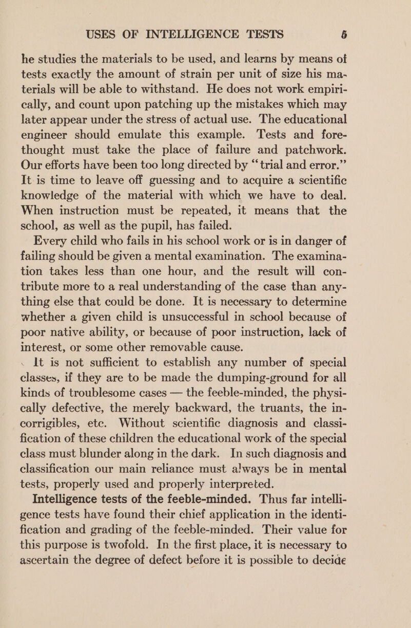 he studies the materials to be used, and learns by means of tests exactly the amount of strain per unit of size his ma- terials will be able to withstand. He does not work empiri- cally, and count upon patching up the mistakes which may later appear under the stress of actual use. The educational engineer should emulate this example. Tests and fore- thought must take the place of failure and patchwork. Our efforts have been too long directed by “trial and error.” It is time to leave off guessing and to acquire a scientific knowledge of the material with which we have to deal. When instruction must be repeated, it means that the school, as well as the pupil, has failed. Every child who fails in his school work or is in danger of failing should be given a mental examination. The examina- tion takes less than one hour, and the result will con- tribute more to a real understanding of the case than any- thing else that could be done. It is necessary to determine whether a given child is unsuccessful in school because of poor native ability, or because of poor instruction, lack of interest, or some other removable cause. . It is not sufficient to establish any number of special classes, if they are to be made the dumping-ground for all kinds of troublesome cases — the feeble-minded, the physi- cally defective, the merely backward, the truants, the in- corrigibles, etc. Without scientific diagnosis and _ classi- fication of these children the educational work of the special class must blunder along in the dark. In such diagnosis and classification our main reliance must always be in mental tests, properly used and properly interpreted. Intelligence tests of the feeble-minded. Thus far intelli- gence tests have found their chief application in the identi- fication and grading of the feeble-minded. Their value for this purpose is twofold. In the first place, it is necessary to ascertain the degree of defect before it is possible to decide