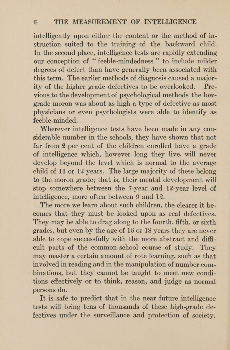 intelligently upon either the content or the method of in- struction suited to the training 'of the backward child. In the second place, intelligence tests are rapidly extending our conception of “‘ feeble-mindedness ”’ to include milder degrees of defect than have generally been associated with this term. The earlier methods of diagnosis caused a major- ity of the higher grade defectives to be overlooked. Pre- vious to the development of psychological methods the low- grade moron was about as high a type of defective as most physicians or even psychologists were able to identify as feeble-minded. Wherever intelligence tests have been made in any con- siderable number in the schools, they have shown that not far from 2 per cent of the children enrolled have a grade of intelligence which, however long they live, will never develop beyond the level which is normal to the average child of 11 or 12 years. The large majority of these belong to the moron grade; that is, their mental development will stop somewhere between the 7-year and 12-year level of intelligence, more often between 9 and 12. The more we learn about such children, the clearer it be- comes that they must be looked upon as real defectives. They may be able to drag along to the fourth, fifth, or sixth grades, but even by the age of 16 or 18 years they are never able to cope successfully with the more abstract and diffi- cult parts of the common-school course of study. They may master a certain amount of rote learning, such as that involved in reading and in the manipulation of number com- binations, but they cannot be taught to meet new condi- tions effectively or to think, reason, and judge as normal persons do. It is safe to predict that in the near future intelligence tests will bring tens of thousands of these high-grade de- fectives under the surveillance and protection of society.