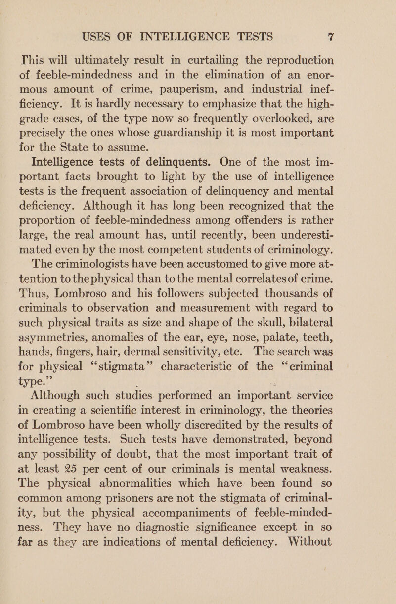 This will ultimately result in curtailing the reproduction of feeble-mindedness and in the elimination of an enor- mous amount of crime, pauperism, and industrial inef- ficiency. It is hardly necessary to emphasize that the high- grade cases, of the type now so frequently overlooked, are precisely the ones whose guardianship it is most important for the State to assume. Intelligence tests of delinquents. One of the most im- portant facts brought to light by the use of intelligence tests is the frequent association of delinquency and mental deficiency. Although it has long been recognized that the proportion of feeble-mindedness among offenders is rather large, the real amount has, until recently, been underesti- mated even by the most competent students of criminology. The criminologists have been accustomed to give more at- tention tothe physical than tothe mental correlates of crime. Thus, Lombroso and his followers subjected thousands of criminals to observation and measurement with regard to such physical traits as size and shape of the skull, bilateral asymmetries, anomalies of the ear, eye, nose, palate, teeth, hands, fingers, hair, dermal sensitivity, etc. The search was for physical “stigmata”? characteristic of the “criminal type.” es Although such studies performed an important service in creating a scientific interest in criminology, the theories of Lombroso have been wholly discredited by the results of intelligence tests. Such tests have demonstrated, beyond any possibility of doubt, that the most important trait of at least 25 per cent of our criminals is mental weakness. The physical abnormalities which have been found so common among prisoners are not the stigmata of criminal- ity, but the physical accompaniments of feeble-minded- ness. They have no diagnostic significance except in so far as they are indications of mental deficiency. Without