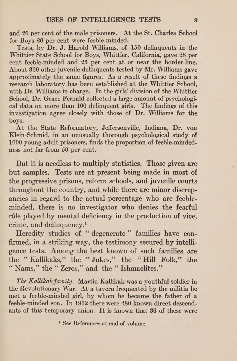 and 26 per cent of the male prisoners. At the St. Charles School for Boys 26 per cent were feeble-minded. Tests, by Dr. J. Harold Williams, of 150 delinquents in the Whittier State School for Boys, Whittier, California, gave 28 per cent feeble-minded and 25 per cent at or near the border-line. About 300 other juvenile delinquents tested by Mr. Williams gave approximately the same figures. As a result of these findings a research laboratory has been established at the Whittier School, with Dr. Williams in charge. In the girls’ division of the Whittier School, Dr. Grace Fernald collected a large amount of psychologi- cal data on more than 100 delinquent girls. The findings of this investigation agree closely with those of Dr. Williams for the boys. At the State Reformatory, Jeffersonville, Indiana, Dr. von Klein-Schmid, in an unusually thorough psychological study of 1000 young adult prisoners, finds the proportion of feeble-minded- ness not far from 50 per cent. But it is needless to multiply statistics. Those given are but samples. Tests are at present being made in most of the progressive prisons, reform schools, and juvenile courts throughout the country, and while there are minor discrep- ancies in regard to the actual percentage who are feeble- minded, there is no investigator who denies the fearful rdle played by mental deficiency in the production of vice, crime, and delinquency.! Heredity studies of “ degenerate’ families have con- firmed, in a striking way, the testimony secured by intelli- gence tests. Among the best known of such families are the “ Kallikaks,” the ‘“‘ Jukes,” the ‘‘ Hill Folk,” the * Nams,”’ the “ Zeros,’’ and the “ Ishmaelites.”’ The Kallikak family. Martin Kallikak was a youthful soldier in the Revolutionary War. At a tavern frequented by the militia he met a feeble-minded girl, by whom he became the father of a feeble-minded son. In 1912 there were 480 known direct descend- ants of this temporary union. It is known that 36 of these were 1 See References at end of volume,